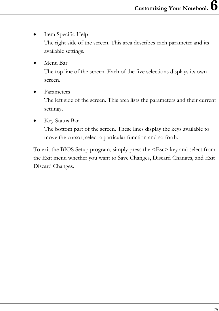 Customizing Your Notebook 6 75  • Item Specific Help The right side of the screen. This area describes each parameter and its available settings. • Menu Bar The top line of the screen. Each of the five selections displays its own screen. • Parameters The left side of the screen. This area lists the parameters and their current settings. • Key Status Bar The bottom part of the screen. These lines display the keys available to move the cursor, select a particular function and so forth. To exit the BIOS Setup program, simply press the &lt;Esc&gt; key and select from the Exit menu whether you want to Save Changes, Discard Changes, and Exit Discard Changes. 