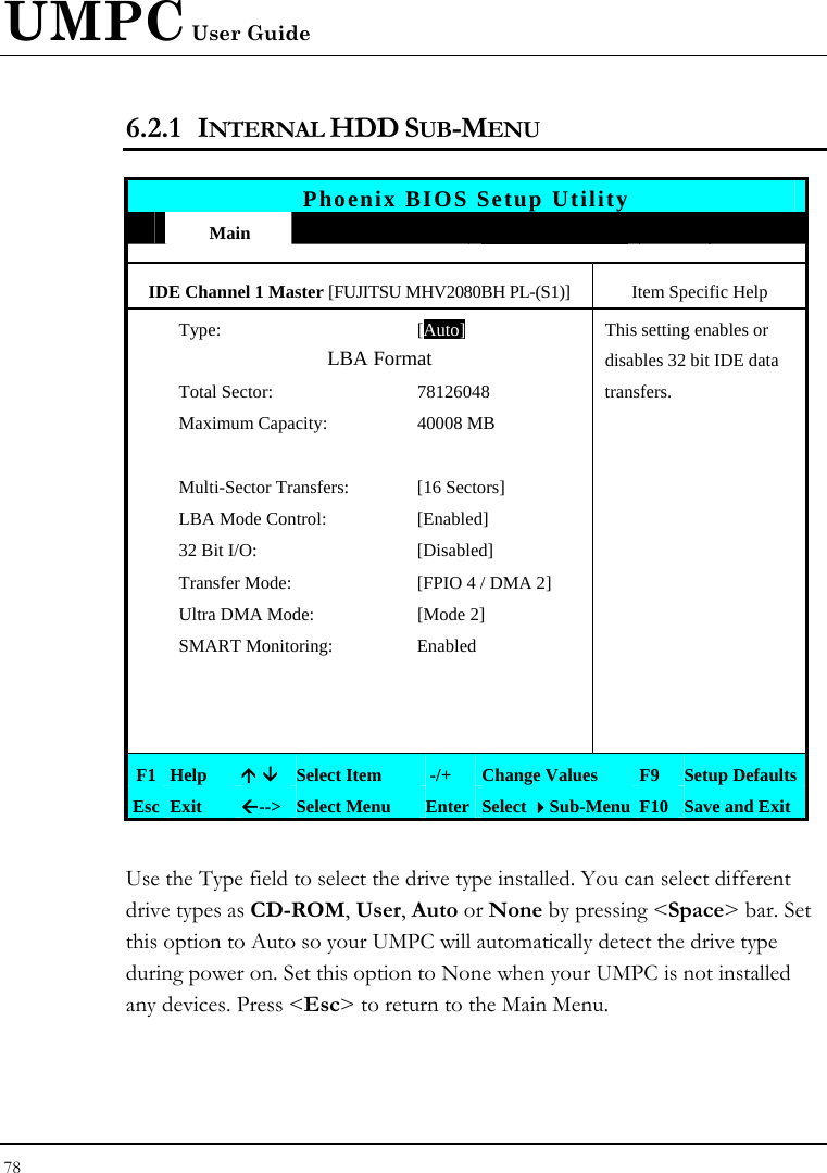 UMPC User Guide 78  6.2.1 INTERNAL HDD SUB-MENU   Phoenix BIOS Setup Utility  Main             IDE Channel 1 Master [FUJITSU MHV2080BH PL-(S1)]  Item Specific Help  Type: [Auto]This setting enables or   LBA Format  disables 32 bit IDE data   Total Sector:  78126048  transfers.   Maximum Capacity:  40008 MB            Multi-Sector Transfers:  [16 Sectors]     LBA Mode Control:  [Enabled]     32 Bit I/O:  [Disabled]     Transfer Mode:  [FPIO 4 / DMA 2]     Ultra DMA Mode:  [Mode 2]    SMART Monitoring:  Enabled                     F1 Help  Ç È Select Item   -/+  Change Values  F9  Setup Defaults Esc Exit  Å--&gt;  Select Menu  Enter Select Sub-Menu F10 Save and Exit  Use the Type field to select the drive type installed. You can select different drive types as CD-ROM, User, Auto or None by pressing &lt;Space&gt; bar. Set this option to Auto so your UMPC will automatically detect the drive type during power on. Set this option to None when your UMPC is not installed any devices. Press &lt;Esc&gt; to return to the Main Menu. 