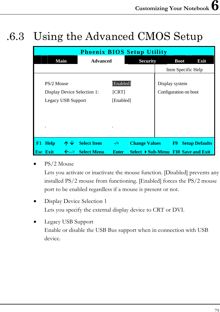 Customizing Your Notebook 6 79  .6.3  Using the Advanced CMOS Setup Phoenix BIOS Setup Utility  Main  Advanced  Security  Boot  Exit   Item Specific Help  PS/2 Mouse  [Enabled]  Display system   Display Device Selection 1:  [CRT]  Configuration on boot  Legacy USB Support  [Enabled]              . .      F1  Help  Ç È Select Item   -/+  Change Values  F9  Setup Defaults Esc  Exit  Å--&gt; Select Menu  Enter  Select Sub-Menu F10 Save and Exit • PS/2 Mouse Lets you activate or inactivate the mouse function. [Disabled] prevents any installed PS/2 mouse from functioning. [Enabled] forces the PS/2 mouse port to be enabled regardless if a mouse is present or not.  • Display Device Selection 1 Lets you specify the external display device to CRT or DVI. • Legacy USB Support Enable or disable the USB Bus support when in connection with USB device. 