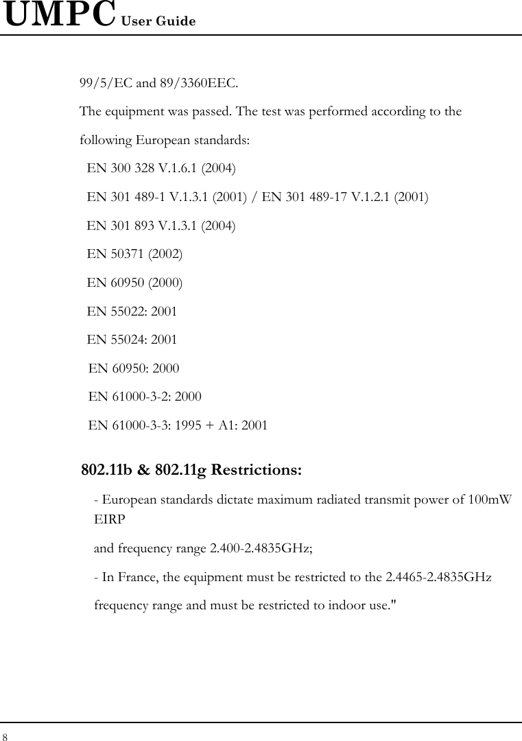 UMPC User Guide 8  99/5/EC and 89/3360EEC. The equipment was passed. The test was performed according to the following European standards:   EN 300 328 V.1.6.1 (2004)   EN 301 489-1 V.1.3.1 (2001) / EN 301 489-17 V.1.2.1 (2001) EN 301 893 V.1.3.1 (2004)   EN 50371 (2002)   EN 60950 (2000)   EN 55022: 2001   EN 55024: 2001   EN 60950: 2000   EN 61000-3-2: 2000   EN 61000-3-3: 1995 + A1: 2001 802.11b &amp; 802.11g Restrictions: - European standards dictate maximum radiated transmit power of 100mW EIRP and frequency range 2.400-2.4835GHz; - In France, the equipment must be restricted to the 2.4465-2.4835GHz frequency range and must be restricted to indoor use.&quot; 