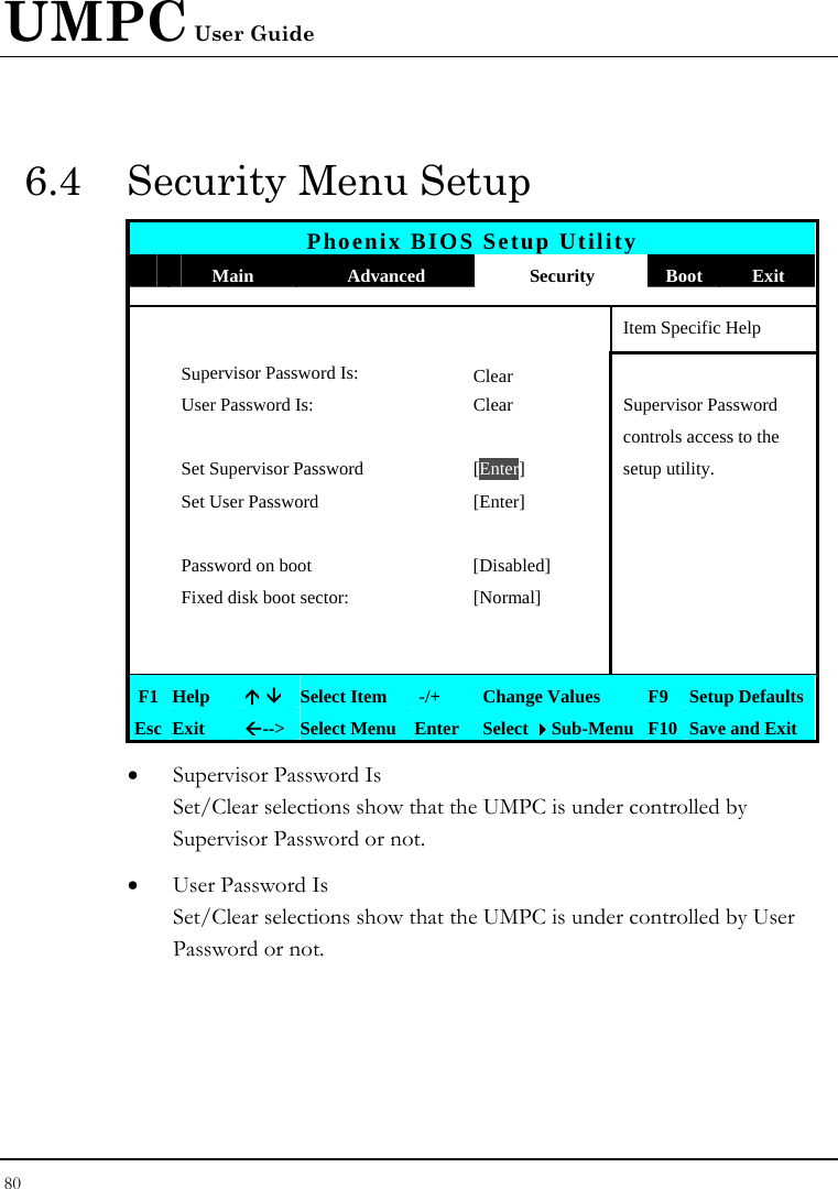 UMPC User Guide 80  6.4  Security Menu Setup Phoenix BIOS Setup Utility  Main  Advanced  Security  Boot Exit       Item Specific Help  Supervisor Password Is: Clear  User Password Is:  Clear  Supervisor Password       controls access to the   Set Supervisor Password  [Enter] setup utility.   Set User Password  [Enter]           Password on boot  [Disabled]     Fixed disk boot sector:  [Normal]               F1 Help  Ç È Select Item   -/+  Change Values  F9 Setup Defaults Esc Exit  Å--&gt;  Select Menu Enter  Select Sub-Menu F10 Save and Exit • Supervisor Password Is Set/Clear selections show that the UMPC is under controlled by Supervisor Password or not. • User Password Is Set/Clear selections show that the UMPC is under controlled by User Password or not. 