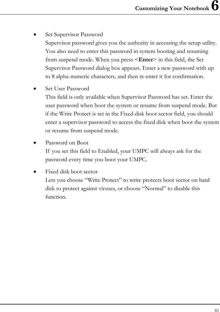 Customizing Your Notebook 6 81  • Set Supervisor Password Supervisor password gives you the authority in accessing the setup utility. You also need to enter this password in system booting and resuming from suspend mode. When you press &lt;Enter&gt; in this field, the Set Supervisor Password dialog box appears. Enter a new password with up to 8 alpha-numeric characters, and then re-enter it for confirmation. • Set User Password This field is only available when Supervisor Password has set. Enter the user password when boot the system or resume from suspend mode. But if the Write Protect is set in the Fixed disk boot sector field, you should enter a supervisor password to access the fixed disk when boot the system or resume from suspend mode. • Password on Boot If  you set this field to Enabled, your UMPC will always ask for the password every time you boot your UMPC. • Fixed disk boot sector Lets you choose “Write Protect” to write protects boot sector on hard disk to protect against viruses, or choose “Normal” to disable this function.  