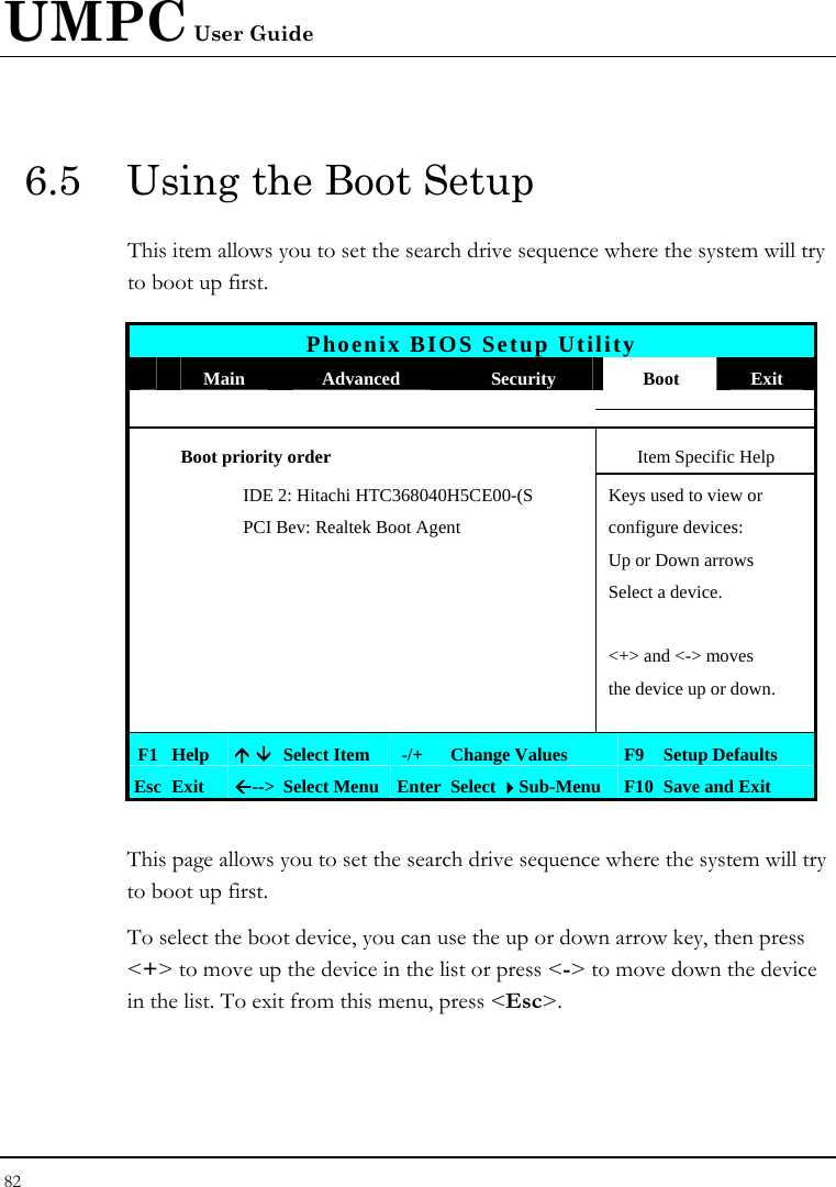 UMPC User Guide 82  6.5  Using the Boot Setup This item allows you to set the search drive sequence where the system will try to boot up first.   Phoenix BIOS Setup Utility  Main  Advanced  Security  Boot  Exit  Boot priority order  Item Specific Help     IDE 2: Hitachi HTC368040H5CE00-(S  Keys used to view or     PCI Bev: Realtek Boot Agent  configure devices:       Up or Down arrows       Select a device.                &lt;+&gt; and &lt;-&gt; moves         the device up or down.          F1 Help  Ç È Select Item   -/+  Change Values  F9 Setup Defaults Esc Exit  Å--&gt;  Select Menu Enter Select Sub-Menu  F10 Save and Exit  This page allows you to set the search drive sequence where the system will try to boot up first.  To select the boot device, you can use the up or down arrow key, then press &lt;+&gt; to move up the device in the list or press &lt;-&gt; to move down the device in the list. To exit from this menu, press &lt;Esc&gt;. 