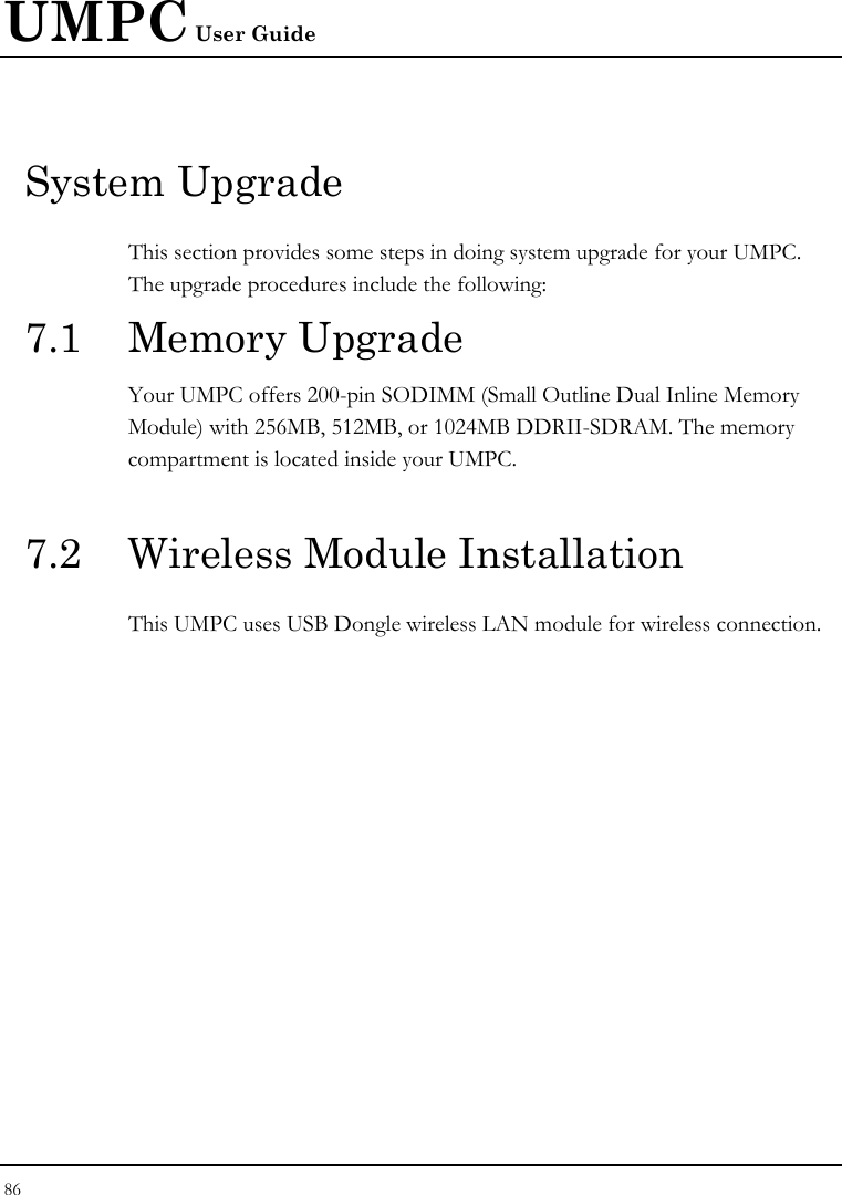 UMPC User Guide 86  System Upgrade This section provides some steps in doing system upgrade for your UMPC. The upgrade procedures include the following: 7.1 Memory Upgrade Your UMPC offers 200-pin SODIMM (Small Outline Dual Inline Memory Module) with 256MB, 512MB, or 1024MB DDRII-SDRAM. The memory compartment is located inside your UMPC.  7.2  Wireless Module Installation This UMPC uses USB Dongle wireless LAN module for wireless connection.    