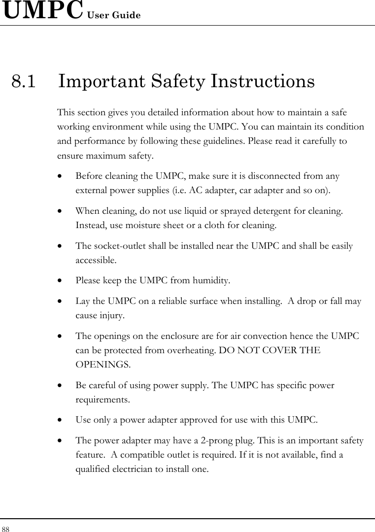 UMPC User Guide 88  8.1  Important Safety Instructions This section gives you detailed information about how to maintain a safe working environment while using the UMPC. You can maintain its condition and performance by following these guidelines. Please read it carefully to ensure maximum safety. • Before cleaning the UMPC, make sure it is disconnected from any external power supplies (i.e. AC adapter, car adapter and so on). • When cleaning, do not use liquid or sprayed detergent for cleaning.  Instead, use moisture sheet or a cloth for cleaning. • The socket-outlet shall be installed near the UMPC and shall be easily accessible. • Please keep the UMPC from humidity. • Lay the UMPC on a reliable surface when installing.  A drop or fall may cause injury. • The openings on the enclosure are for air convection hence the UMPC can be protected from overheating. DO NOT COVER THE OPENINGS. • Be careful of using power supply. The UMPC has specific power requirements. • Use only a power adapter approved for use with this UMPC. • The power adapter may have a 2-prong plug. This is an important safety feature.  A compatible outlet is required. If it is not available, find a qualified electrician to install one. 