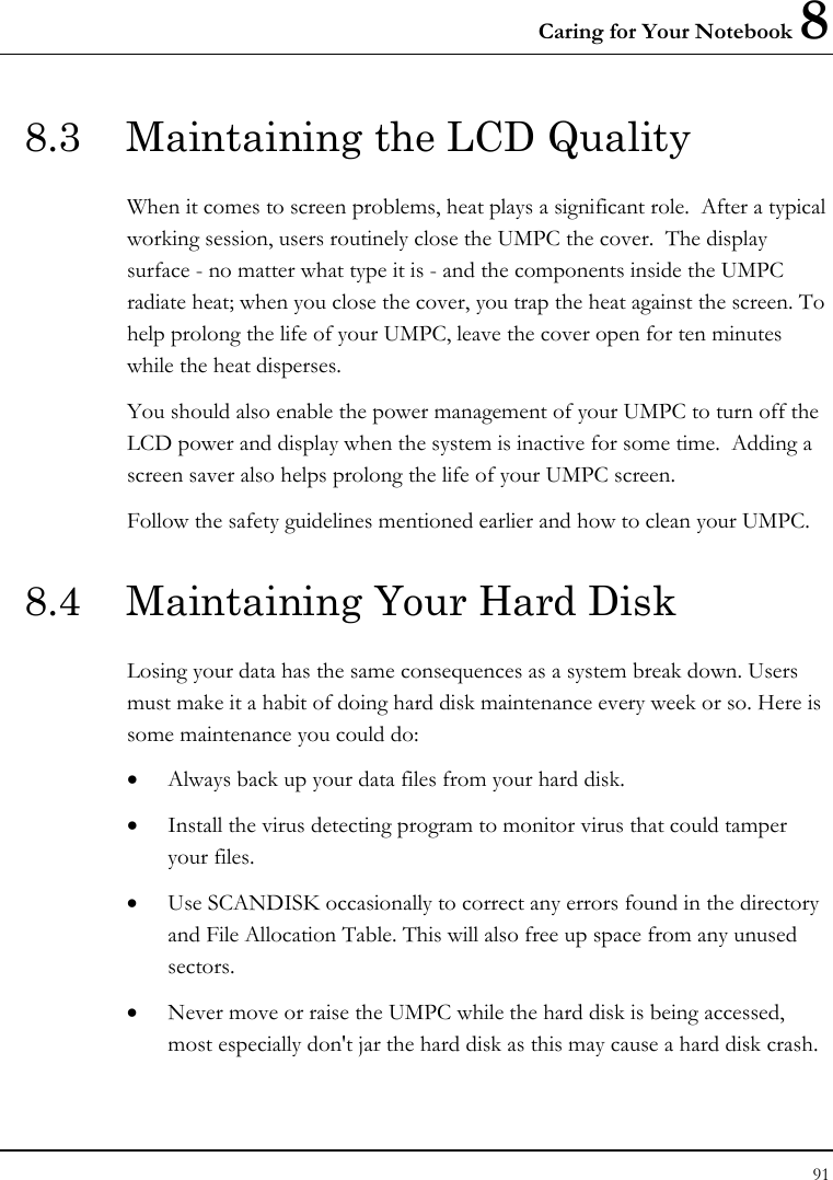 Caring for Your Notebook 8 91  8.3  Maintaining the LCD Quality When it comes to screen problems, heat plays a significant role.  After a typical working session, users routinely close the UMPC the cover.  The display surface - no matter what type it is - and the components inside the UMPC radiate heat; when you close the cover, you trap the heat against the screen. To help prolong the life of your UMPC, leave the cover open for ten minutes while the heat disperses. You should also enable the power management of your UMPC to turn off the LCD power and display when the system is inactive for some time.  Adding a screen saver also helps prolong the life of your UMPC screen. Follow the safety guidelines mentioned earlier and how to clean your UMPC. 8.4  Maintaining Your Hard Disk Losing your data has the same consequences as a system break down. Users must make it a habit of doing hard disk maintenance every week or so. Here is some maintenance you could do: • Always back up your data files from your hard disk. • Install the virus detecting program to monitor virus that could tamper your files. • Use SCANDISK occasionally to correct any errors found in the directory and File Allocation Table. This will also free up space from any unused sectors. • Never move or raise the UMPC while the hard disk is being accessed, most especially don&apos;t jar the hard disk as this may cause a hard disk crash. 