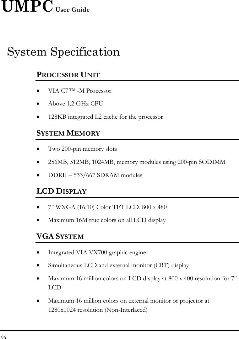 UMPC User Guide 96  System Specification PROCESSOR UNIT • VIA C7 TM -M Processor  • Above 1.2 GHz CPU  • 128KB integrated L2 cache for the processor  SYSTEM MEMORY • Two 200-pin memory slots • 256MB, 512MB, 1024MB, memory modules using 200-pin SODIMM  • DDRII – 533/667 SDRAM modules   LCD DISPLAY • 7&quot; WXGA (16:10) Color TFT LCD, 800 x 480 • Maximum 16M true colors on all LCD display VGA SYSTEM • Integrated VIA VX700 graphic engine  • Simultaneous LCD and external monitor (CRT) display • Maximum 16 million colors on LCD display at 800 x 400 resolution for 7&quot; LCD • Maximum 16 million colors on external monitor or projector at 1280x1024 resolution (Non-Interlaced) 