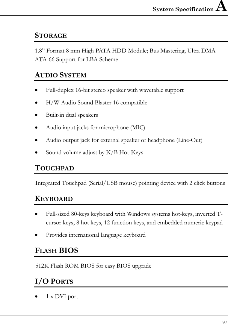 System Specification A  97  STORAGE 1.8” Format 8 mm High PATA HDD Module; Bus Mastering, Ultra DMA ATA-66 Support for LBA Scheme AUDIO SYSTEM • Full-duplex 16-bit stereo speaker with wavetable support • H/W Audio Sound Blaster 16 compatible • Built-in dual speakers • Audio input jacks for microphone (MIC) • Audio output jack for external speaker or headphone (Line-Out) • Sound volume adjust by K/B Hot-Keys   TOUCHPAD  Integrated Touchpad (Serial/USB mouse) pointing device with 2 click buttons  KEYBOARD    • Full-sized 80-keys keyboard with Windows systems hot-keys, inverted T-cursor keys, 8 hot keys, 12 function keys, and embedded numeric keypad   • Provides international language keyboard    FLASH BIOS 512K Flash ROM BIOS for easy BIOS upgrade   I/O PORTS • 1 x DVI port  