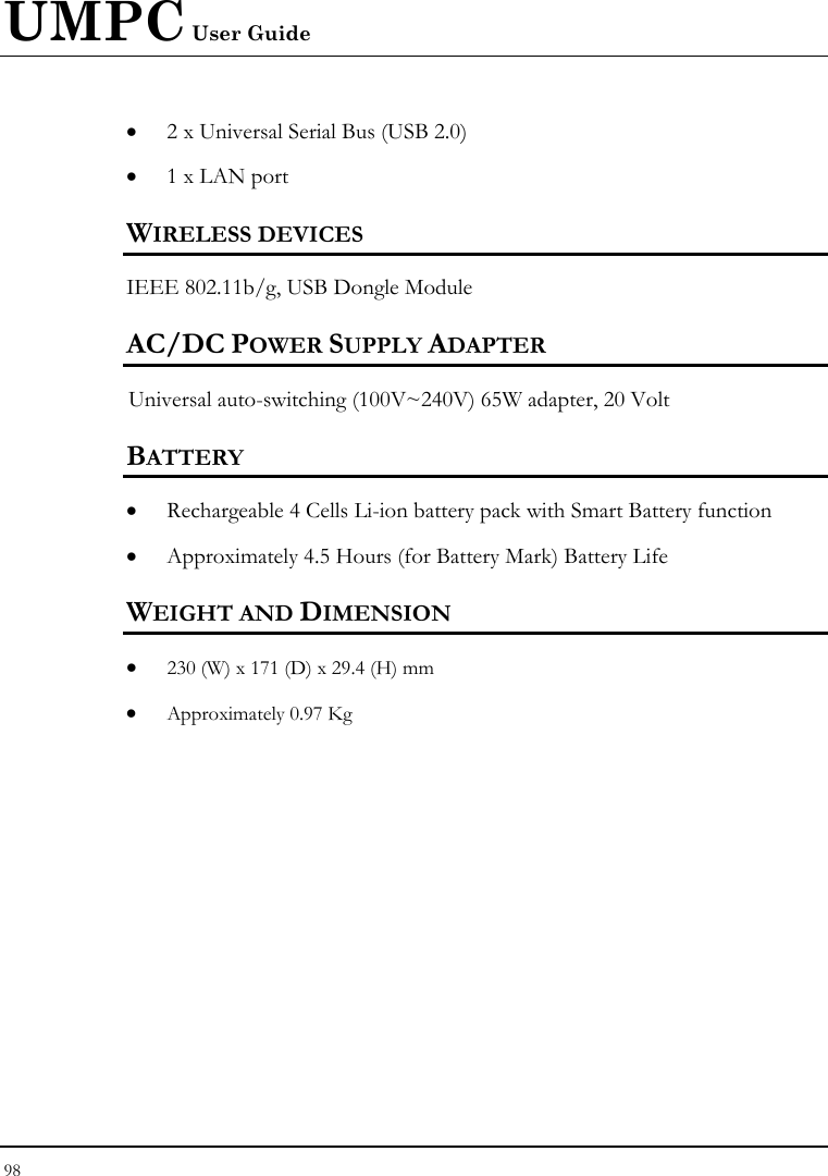 UMPC User Guide 98  • 2 x Universal Serial Bus (USB 2.0) • 1 x LAN port  WIRELESS DEVICES IEEE 802.11b/g, USB Dongle Module AC/DC POWER SUPPLY ADAPTER Universal auto-switching (100V~240V) 65W adapter, 20 Volt  BATTERY • Rechargeable 4 Cells Li-ion battery pack with Smart Battery function • Approximately 4.5 Hours (for Battery Mark) Battery Life  WEIGHT AND DIMENSION • 230 (W) x 171 (D) x 29.4 (H) mm • Approximately 0.97 Kg 