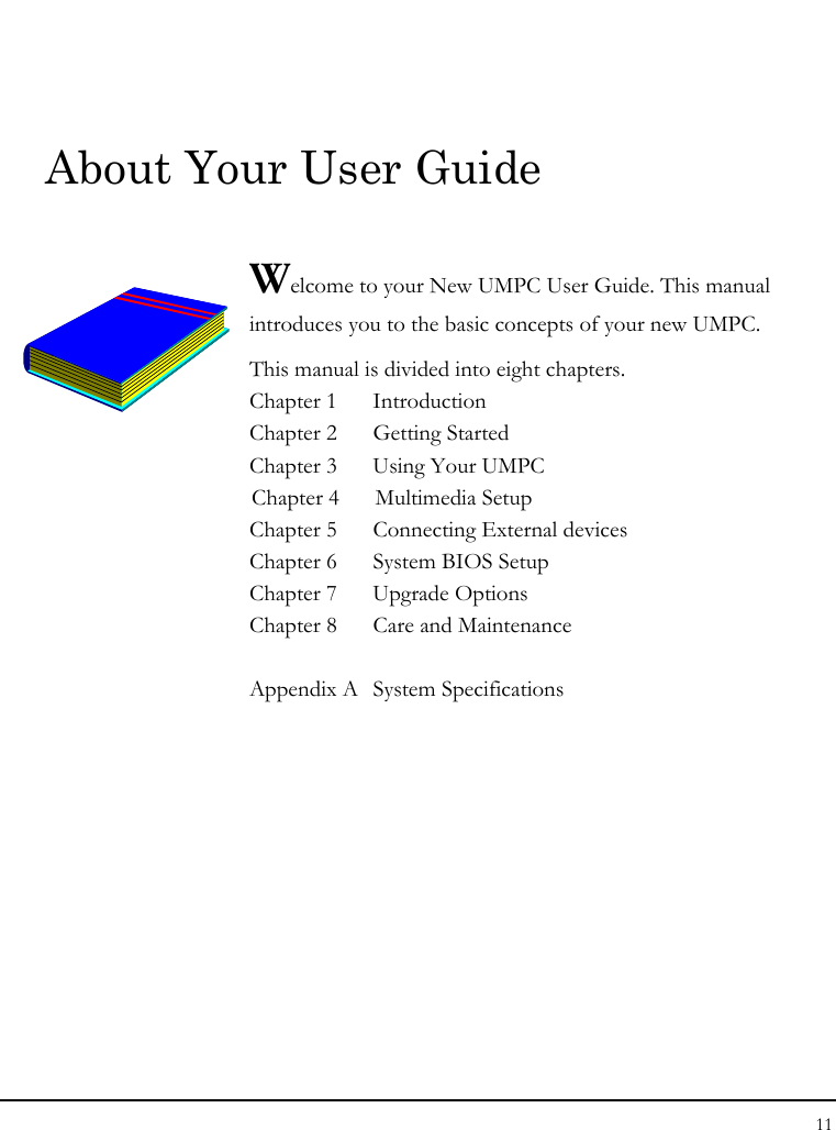Notebook User Guide 11  About Your User Guide  Welcome to your New UMPC User Guide. This manual introduces you to the basic concepts of your new UMPC.  This manual is divided into eight chapters.  Chapter 1  Introduction Chapter 2  Getting Started  Chapter 3  Using Your UMPC  Chapter 4  Multimedia Setup Chapter 5  Connecting External devices Chapter 6  System BIOS Setup Chapter 7  Upgrade Options Chapter 8  Care and Maintenance   Appendix A  System Specifications                   