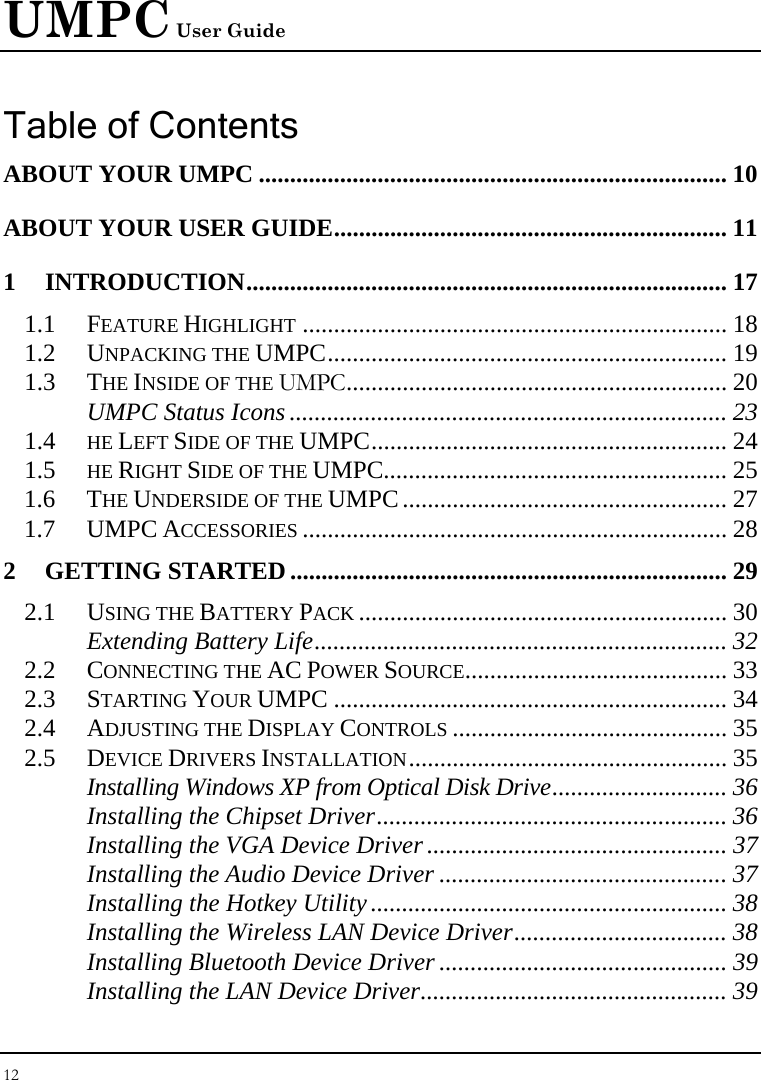 UMPC User Guide 12  Table of Contents ABOUT YOUR UMPC ........................................................................... 10 ABOUT YOUR USER GUIDE............................................................... 11 1 INTRODUCTION............................................................................. 17 1.1 FEATURE HIGHLIGHT .................................................................... 18 1.2 UNPACKING THE UMPC................................................................ 19 1.3 THE INSIDE OF THE UMPC............................................................. 20 UMPC Status Icons ...................................................................... 23 1.4  HE LEFT SIDE OF THE UMPC......................................................... 24 1.5  HE RIGHT SIDE OF THE UMPC....................................................... 25 1.6 THE UNDERSIDE OF THE UMPC.................................................... 27 1.7 UMPC ACCESSORIES .................................................................... 28 2 GETTING STARTED...................................................................... 29 2.1 USING THE BATTERY PACK ........................................................... 30 Extending Battery Life.................................................................. 32 2.2 CONNECTING THE AC POWER SOURCE.......................................... 33 2.3 STARTING YOUR UMPC ............................................................... 34 2.4 ADJUSTING THE DISPLAY CONTROLS ............................................ 35 2.5 DEVICE DRIVERS INSTALLATION................................................... 35 Installing Windows XP from Optical Disk Drive............................ 36 Installing the Chipset Driver........................................................ 36 Installing the VGA Device Driver................................................ 37 Installing the Audio Device Driver .............................................. 37 Installing the Hotkey Utility......................................................... 38 Installing the Wireless LAN Device Driver.................................. 38 Installing Bluetooth Device Driver .............................................. 39 Installing the LAN Device Driver................................................. 39 