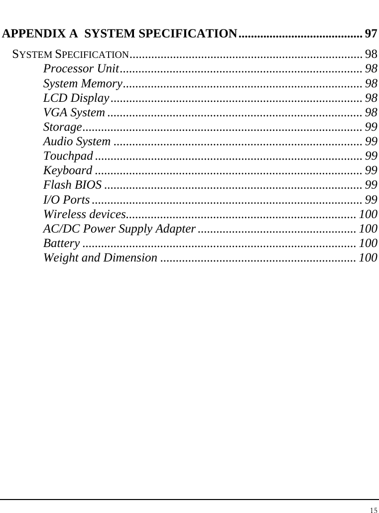 Notebook User Guide 15  APPENDIX A  SYSTEM SPECIFICATION........................................ 97 SYSTEM SPECIFICATION........................................................................... 98 Processor Unit.............................................................................. 98 System Memory............................................................................. 98 LCD Display................................................................................. 98 VGA System .................................................................................. 98 Storage.......................................................................................... 99 Audio System ................................................................................ 99 Touchpad ...................................................................................... 99 Keyboard ...................................................................................... 99 Flash BIOS ................................................................................... 99 I/O Ports ....................................................................................... 99 Wireless devices.......................................................................... 100 AC/DC Power Supply Adapter ................................................... 100 Battery ........................................................................................ 100 Weight and Dimension ............................................................... 100 