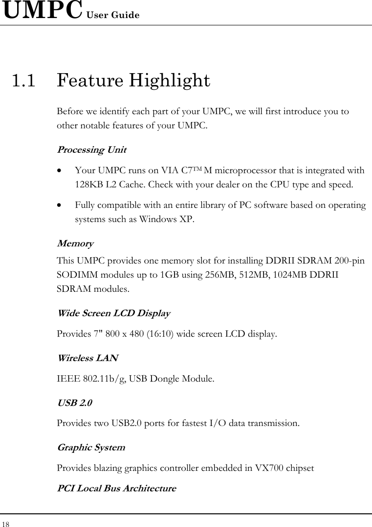 UMPC User Guide 18  1.1 Feature Highlight Before we identify each part of your UMPC, we will first introduce you to other notable features of your UMPC. Processing Unit • Your UMPC runs on VIA C7TM M microprocessor that is integrated with 128KB L2 Cache. Check with your dealer on the CPU type and speed.  • Fully compatible with an entire library of PC software based on operating systems such as Windows XP. Memory This UMPC provides one memory slot for installing DDRII SDRAM 200-pin SODIMM modules up to 1GB using 256MB, 512MB, 1024MB DDRII SDRAM modules.  Wide Screen LCD Display Provides 7&quot; 800 x 480 (16:10) wide screen LCD display. Wireless LAN  IEEE 802.11b/g, USB Dongle Module. USB 2.0  Provides two USB2.0 ports for fastest I/O data transmission. Graphic System Provides blazing graphics controller embedded in VX700 chipset PCI Local Bus Architecture 