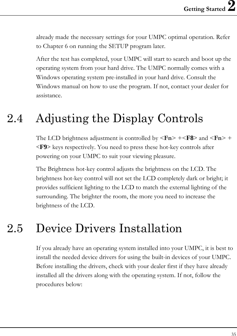 Getting Started 2 35  already made the necessary settings for your UMPC optimal operation. Refer to Chapter 6 on running the SETUP program later. After the test has completed, your UMPC will start to search and boot up the operating system from your hard drive. The UMPC normally comes with a Windows operating system pre-installed in your hard drive. Consult the Windows manual on how to use the program. If not, contact your dealer for assistance. 2.4  Adjusting the Display Controls The LCD brightness adjustment is controlled by &lt;Fn&gt; +&lt;F8&gt; and &lt;Fn&gt; + &lt;F9&gt; keys respectively. You need to press these hot-key controls after powering on your UMPC to suit your viewing pleasure.  The Brightness hot-key control adjusts the brightness on the LCD. The brightness hot-key control will not set the LCD completely dark or bright; it provides sufficient lighting to the LCD to match the external lighting of the surrounding. The brighter the room, the more you need to increase the brightness of the LCD. 2.5  Device Drivers Installation If you already have an operating system installed into your UMPC, it is best to install the needed device drivers for using the built-in devices of your UMPC. Before installing the drivers, check with your dealer first if they have already installed all the drivers along with the operating system. If not, follow the procedures below: 