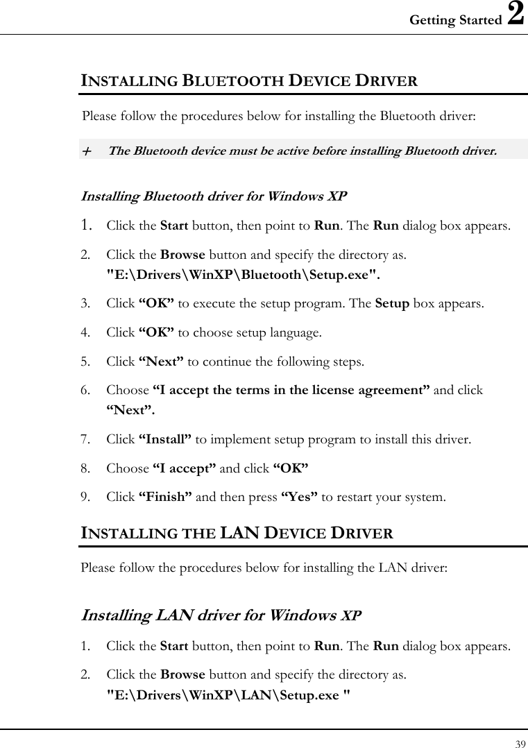 Getting Started 2 39  INSTALLING BLUETOOTH DEVICE DRIVER Please follow the procedures below for installing the Bluetooth driver: + The Bluetooth device must be active before installing Bluetooth driver. Installing Bluetooth driver for Windows XP  1. Click the Start button, then point to Run. The Run dialog box appears. 2. Click the Browse button and specify the directory as.  &quot;E:\Drivers\WinXP\Bluetooth\Setup.exe&quot;. 3. Click “OK” to execute the setup program. The Setup box appears. 4. Click “OK” to choose setup language. 5. Click “Next” to continue the following steps. 6. Choose “I accept the terms in the license agreement” and click “Next”. 7. Click “Install” to implement setup program to install this driver. 8. Choose “I accept” and click “OK” 9. Click “Finish” and then press “Yes” to restart your system. INSTALLING THE LAN DEVICE DRIVER Please follow the procedures below for installing the LAN driver: Installing LAN driver for Windows XP 1. Click the Start button, then point to Run. The Run dialog box appears. 2. Click the Browse button and specify the directory as.  &quot;E:\Drivers\WinXP\LAN\Setup.exe &quot;  