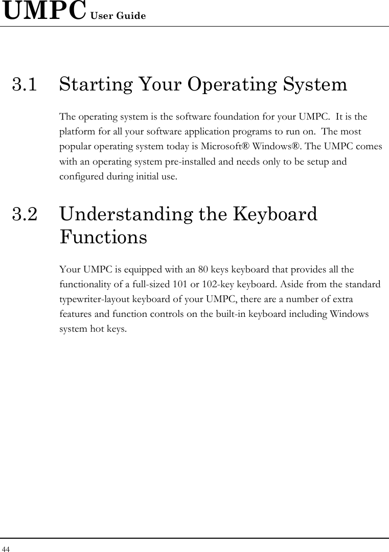 UMPC User Guide 44  3.1  Starting Your Operating System The operating system is the software foundation for your UMPC.  It is the platform for all your software application programs to run on.  The most popular operating system today is Microsoft® Windows®. The UMPC comes with an operating system pre-installed and needs only to be setup and configured during initial use.  3.2  Understanding the Keyboard Functions Your UMPC is equipped with an 80 keys keyboard that provides all the functionality of a full-sized 101 or 102-key keyboard. Aside from the standard typewriter-layout keyboard of your UMPC, there are a number of extra features and function controls on the built-in keyboard including Windows system hot keys.   
