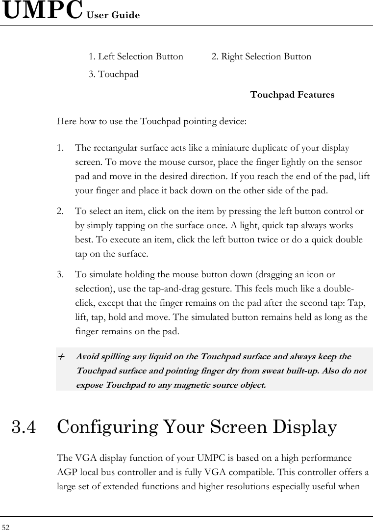 UMPC User Guide 52  1. Left Selection Button  2. Right Selection Button    3. Touchpad     Touchpad Features Here how to use the Touchpad pointing device: 1. The rectangular surface acts like a miniature duplicate of your display screen. To move the mouse cursor, place the finger lightly on the sensor pad and move in the desired direction. If you reach the end of the pad, lift your finger and place it back down on the other side of the pad. 2. To select an item, click on the item by pressing the left button control or by simply tapping on the surface once. A light, quick tap always works best. To execute an item, click the left button twice or do a quick double tap on the surface. 3. To simulate holding the mouse button down (dragging an icon or selection), use the tap-and-drag gesture. This feels much like a double-click, except that the finger remains on the pad after the second tap: Tap, lift, tap, hold and move. The simulated button remains held as long as the finger remains on the pad. + Avoid spilling any liquid on the Touchpad surface and always keep the Touchpad surface and pointing finger dry from sweat built-up. Also do not expose Touchpad to any magnetic source object. 3.4  Configuring Your Screen Display The VGA display function of your UMPC is based on a high performance AGP local bus controller and is fully VGA compatible. This controller offers a large set of extended functions and higher resolutions especially useful when 