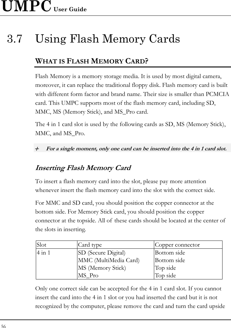 UMPC User Guide 56  3.7  Using Flash Memory Cards WHAT IS FLASH MEMORY CARD?   Flash Memory is a memory storage media. It is used by most digital camera, moreover, it can replace the traditional floppy disk. Flash memory card is built with different form factor and brand name. Their size is smaller than PCMCIA card. This UMPC supports most of the flash memory card, including SD, MMC, MS (Memory Stick), and MS_Pro card. The 4 in 1 card slot is used by the following cards as SD, MS (Memory Stick), MMC, and MS_Pro.  + For a single moment, only one card can be inserted into the 4 in 1 card slot.  Inserting Flash Memory Card To insert a flash memory card into the slot, please pay more attention whenever insert the flash memory card into the slot with the correct side. For MMC and SD card, you should position the copper connector at the bottom side. For Memory Stick card, you should position the copper connector at the topside. All of these cards should be located at the center of  the slots in inserting.  Slot  Card type  Copper connector 4 in 1  SD (Secure Digital) MMC (MultiMedia Card) MS (Memory Stick)   MS_Pro Bottom side Bottom side Top side Top side Only one correct side can be accepted for the 4 in 1 card slot. If you cannot insert the card into the 4 in 1 slot or you had inserted the card but it is not recognized by the computer, please remove the card and turn the card upside 