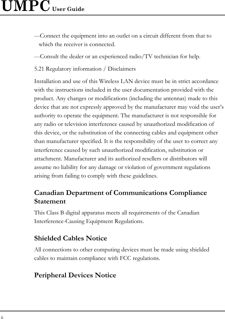 UMPC User Guide 6  ---Connect the equipment into an outlet on a circuit different from that to  which the receiver is connected. ---Consult the dealer or an experienced radio/TV technician for help. 5.21 Regulatory information / Disclaimers Installation and use of this Wireless LAN device must be in strict accordance with the instructions included in the user documentation provided with the product. Any changes or modifications (including the antennas) made to this device that are not expressly approved by the manufacturer may void the user’s authority to operate the equipment. The manufacturer is not responsible for any radio or television interference caused by unauthorized modification of this device, or the substitution of the connecting cables and equipment other than manufacturer specified. It is the responsibility of the user to correct any interference caused by such unauthorized modification, substitution or attachment. Manufacturer and its authorized resellers or distributors will assume no liability for any damage or violation of government regulations arising from failing to comply with these guidelines. Canadian Department of Communications Compliance Statement This Class B digital apparatus meets all requirements of the Canadian Interference-Causing Equipment Regulations. Shielded Cables Notice All connections to other computing devices must be made using shielded cables to maintain compliance with FCC regulations. Peripheral Devices Notice 