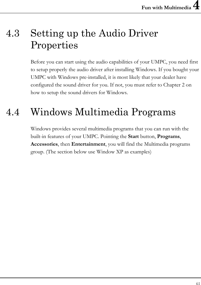 Fun with Multimedia 4 61  4.3  Setting up the Audio Driver Properties Before you can start using the audio capabilities of your UMPC, you need first to setup properly the audio driver after installing Windows. If you bought your UMPC with Windows pre-installed, it is most likely that your dealer have configured the sound driver for you. If not, you must refer to Chapter 2 on how to setup the sound drivers for Windows. 4.4  Windows Multimedia Programs Windows provides several multimedia programs that you can run with the built-in features of your UMPC. Pointing the Start button, Programs, Accessories, then Entertainment, you will find the Multimedia programs group. (The section below use Window XP as examples)  