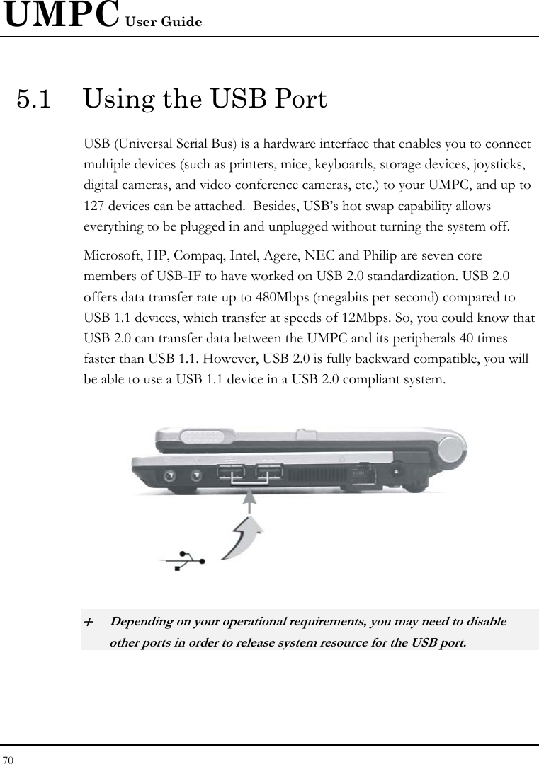 UMPC User Guide 70  5.1  Using the USB Port USB (Universal Serial Bus) is a hardware interface that enables you to connect multiple devices (such as printers, mice, keyboards, storage devices, joysticks, digital cameras, and video conference cameras, etc.) to your UMPC, and up to 127 devices can be attached.  Besides, USB’s hot swap capability allows everything to be plugged in and unplugged without turning the system off.   Microsoft, HP, Compaq, Intel, Agere, NEC and Philip are seven core members of USB-IF to have worked on USB 2.0 standardization. USB 2.0 offers data transfer rate up to 480Mbps (megabits per second) compared to USB 1.1 devices, which transfer at speeds of 12Mbps. So, you could know that USB 2.0 can transfer data between the UMPC and its peripherals 40 times faster than USB 1.1. However, USB 2.0 is fully backward compatible, you will be able to use a USB 1.1 device in a USB 2.0 compliant system.    + Depending on your operational requirements, you may need to disable other ports in order to release system resource for the USB port. 