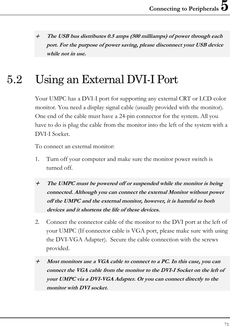 Connecting to Peripherals 5 71  + The USB bus distributes 0.5 amps (500 milliamps) of power through each port. For the purpose of power saving, please disconnect your USB device while not in use.  5.2  Using an External DVI-I Port Your UMPC has a DVI-I port for supporting any external CRT or LCD color monitor. You need a display signal cable (usually provided with the monitor). One end of the cable must have a 24-pin connector for the system. All you have to do is plug the cable from the monitor into the left of the system with a DVI-I Socket. To connect an external monitor: 1. Turn off your computer and make sure the monitor power switch is turned off. + The UMPC must be powered off or suspended while the monitor is being connected. Although you can connect the external Monitor without power off the UMPC and the external monitor, however, it is harmful to both devices and it shortens the life of these devices. 2. Connect the connector cable of the monitor to the DVI port at the left of your UMPC (If connector cable is VGA port, please make sure with using the DVI-VGA Adapter).  Secure the cable connection with the screws provided. + Most monitors use a VGA cable to connect to a PC. In this case, you can connect the VGA cable from the monitor to the DVI-I Socket on the left of your UMPC via a DVI-VGA Adapter. Or you can connect directly to the monitor with DVI socket.  