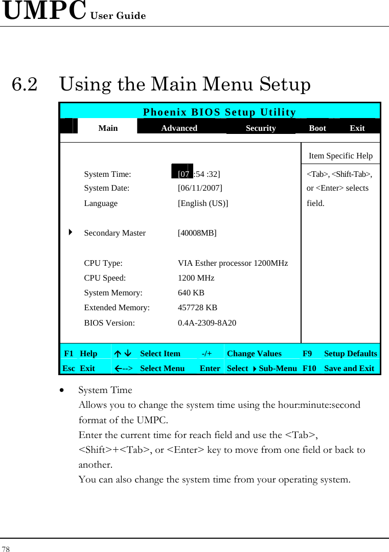 UMPC User Guide 78  6.2  Using the Main Menu Setup Phoenix BIOS Setup Utility  Main  Advanced  Security  Boot Exit      Item Specific Help  System Time: [07 :54 :32] &lt;Tab&gt;, &lt;Shift-Tab&gt;,   System Date:  [06/11/2007]   or &lt;Enter&gt; selects   Language  [English (US)]   field.         4Secondary Master  [40008MB]        CPU Type:  VIA Esther processor 1200MHz    CPU Speed:  1200 MHz    System Memory:  640 KB    Extended Memory:  457728 KB    BIOS Version:  0.4A-2309-8A20        F1 Help  Ç È Select Item   -/+  Change Values  F9  Setup Defaults Esc Exit  Å--&gt;  Select Menu  Enter Select Sub-Menu F10 Save and Exit • System Time  Allows you to change the system time using the hour:minute:second format of the UMPC. Enter the current time for reach field and use the &lt;Tab&gt;, &lt;Shift&gt;+&lt;Tab&gt;, or &lt;Enter&gt; key to move from one field or back to another. You can also change the system time from your operating system. 