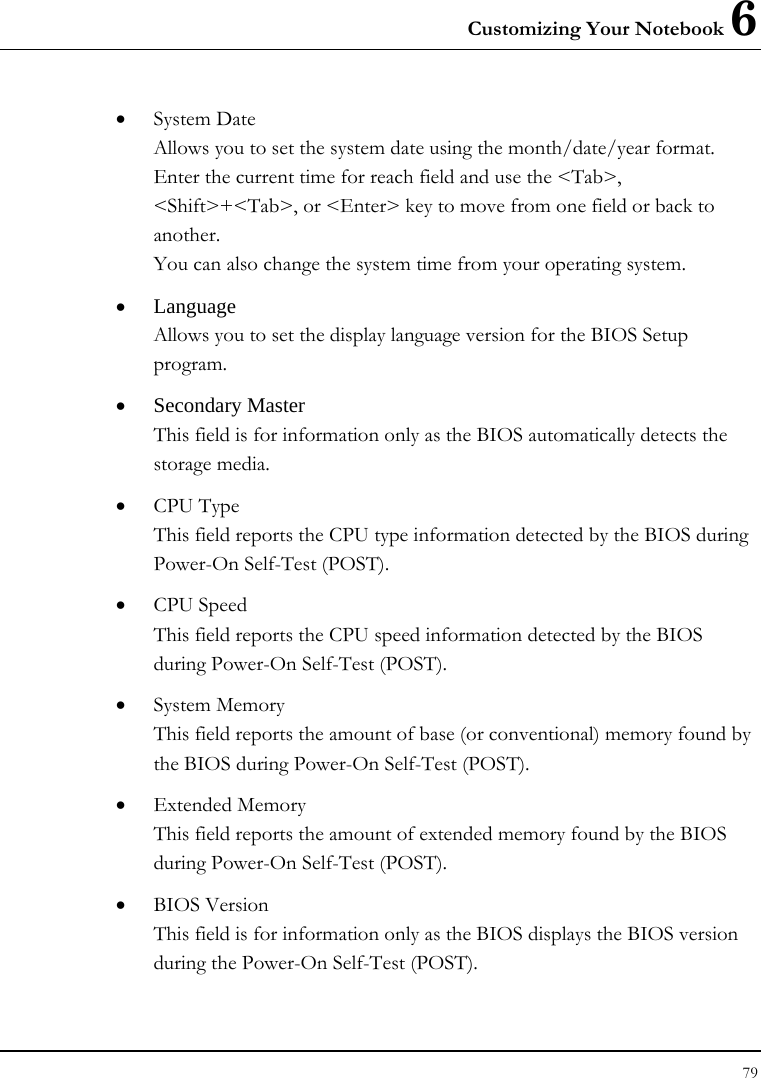 Customizing Your Notebook 6 79  • System Date Allows you to set the system date using the month/date/year format.  Enter the current time for reach field and use the &lt;Tab&gt;, &lt;Shift&gt;+&lt;Tab&gt;, or &lt;Enter&gt; key to move from one field or back to another. You can also change the system time from your operating system. • Language Allows you to set the display language version for the BIOS Setup program. • Secondary Master  This field is for information only as the BIOS automatically detects the storage media. • CPU Type This field reports the CPU type information detected by the BIOS during Power-On Self-Test (POST). • CPU Speed This field reports the CPU speed information detected by the BIOS during Power-On Self-Test (POST). • System Memory This field reports the amount of base (or conventional) memory found by the BIOS during Power-On Self-Test (POST). • Extended Memory This field reports the amount of extended memory found by the BIOS during Power-On Self-Test (POST). • BIOS Version This field is for information only as the BIOS displays the BIOS version during the Power-On Self-Test (POST). 