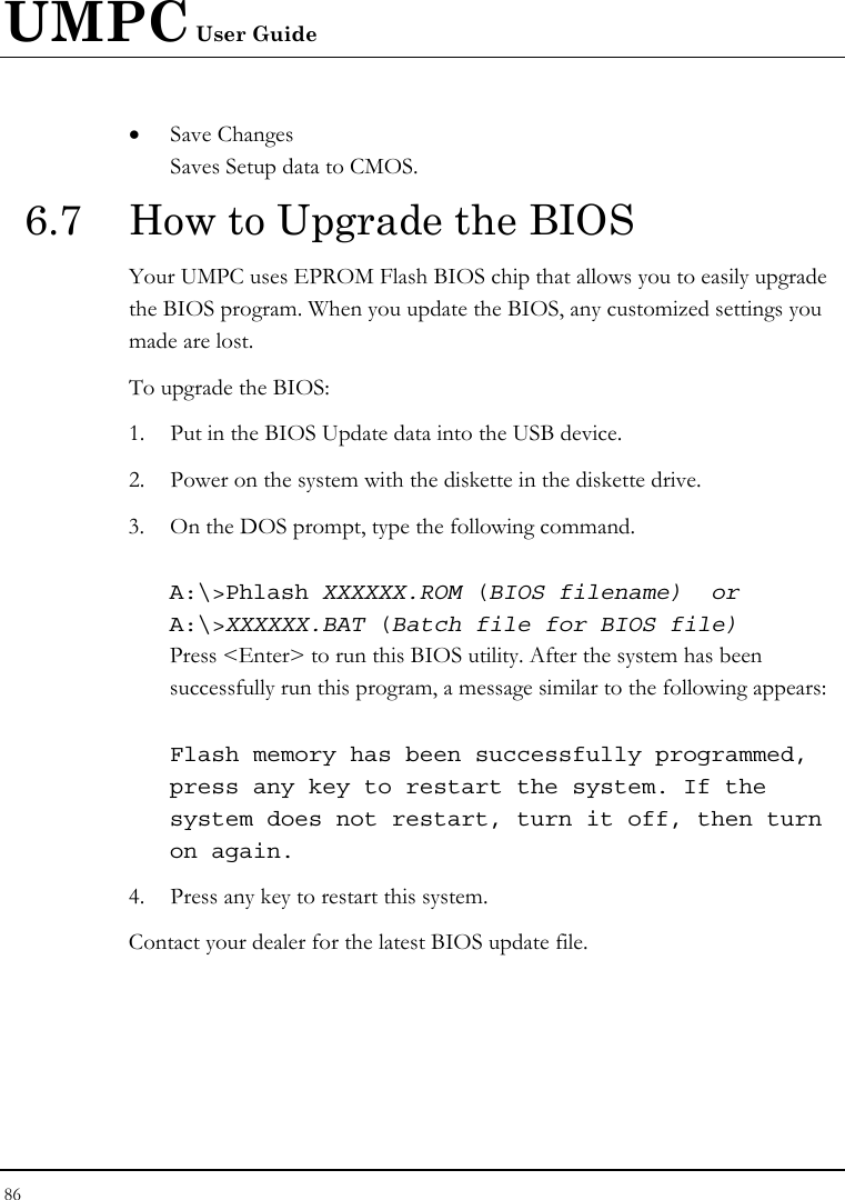 UMPC User Guide 86  • Save Changes Saves Setup data to CMOS. 6.7  How to Upgrade the BIOS Your UMPC uses EPROM Flash BIOS chip that allows you to easily upgrade the BIOS program. When you update the BIOS, any customized settings you made are lost. To upgrade the BIOS: 1. Put in the BIOS Update data into the USB device. 2. Power on the system with the diskette in the diskette drive. 3. On the DOS prompt, type the following command.  A:\&gt;Phlash XXXXXX.ROM (BIOS filename)  or A:\&gt;XXXXXX.BAT (Batch file for BIOS file) Press &lt;Enter&gt; to run this BIOS utility. After the system has been successfully run this program, a message similar to the following appears:  Flash memory has been successfully programmed, press any key to restart the system. If the system does not restart, turn it off, then turn on again. 4. Press any key to restart this system. Contact your dealer for the latest BIOS update file. 