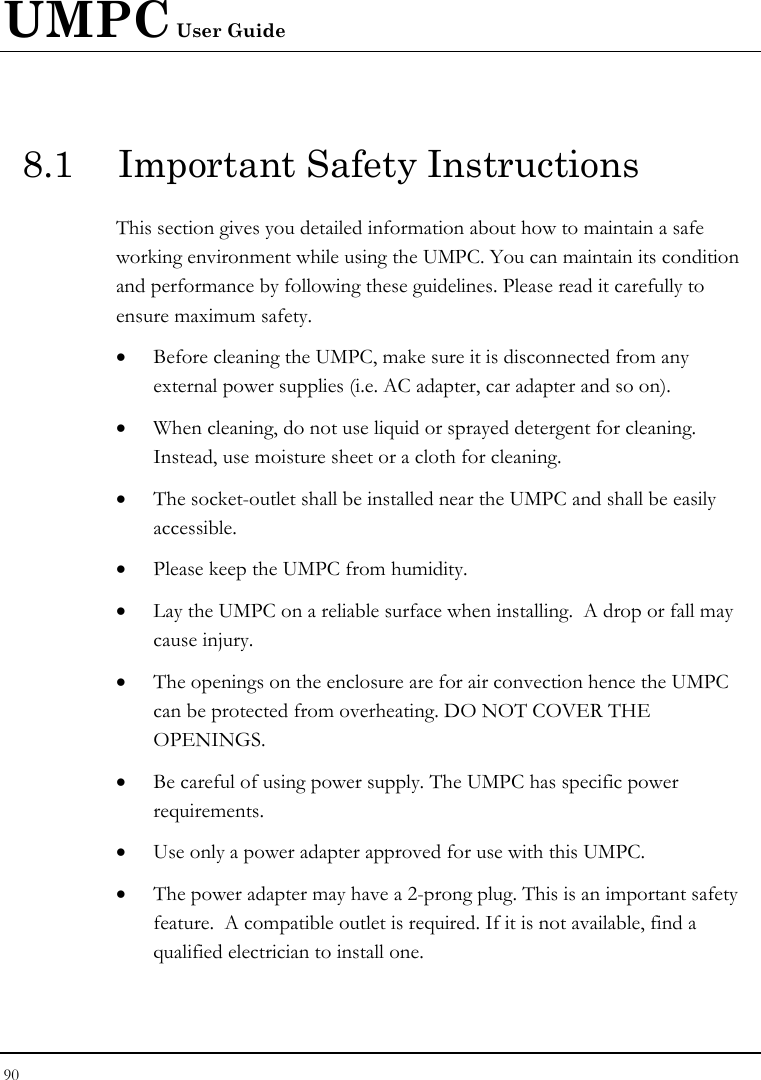 UMPC User Guide 90  8.1  Important Safety Instructions This section gives you detailed information about how to maintain a safe working environment while using the UMPC. You can maintain its condition and performance by following these guidelines. Please read it carefully to ensure maximum safety. • Before cleaning the UMPC, make sure it is disconnected from any external power supplies (i.e. AC adapter, car adapter and so on). • When cleaning, do not use liquid or sprayed detergent for cleaning.  Instead, use moisture sheet or a cloth for cleaning. • The socket-outlet shall be installed near the UMPC and shall be easily accessible. • Please keep the UMPC from humidity. • Lay the UMPC on a reliable surface when installing.  A drop or fall may cause injury. • The openings on the enclosure are for air convection hence the UMPC can be protected from overheating. DO NOT COVER THE OPENINGS. • Be careful of using power supply. The UMPC has specific power requirements. • Use only a power adapter approved for use with this UMPC. • The power adapter may have a 2-prong plug. This is an important safety feature.  A compatible outlet is required. If it is not available, find a qualified electrician to install one. 