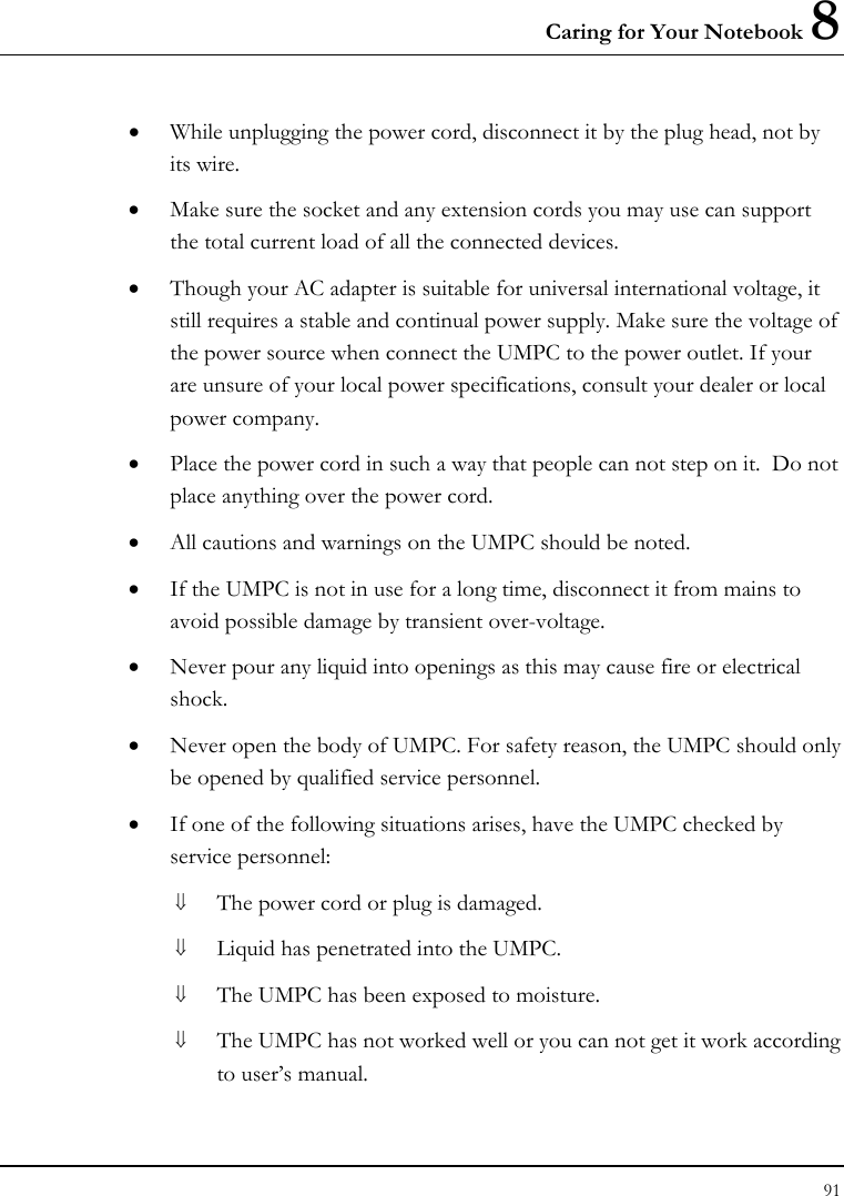 Caring for Your Notebook 8 91  • While unplugging the power cord, disconnect it by the plug head, not by its wire. • Make sure the socket and any extension cords you may use can support the total current load of all the connected devices. • Though your AC adapter is suitable for universal international voltage, it still requires a stable and continual power supply. Make sure the voltage of the power source when connect the UMPC to the power outlet. If your are unsure of your local power specifications, consult your dealer or local power company. • Place the power cord in such a way that people can not step on it.  Do not place anything over the power cord. • All cautions and warnings on the UMPC should be noted. • If the UMPC is not in use for a long time, disconnect it from mains to avoid possible damage by transient over-voltage. • Never pour any liquid into openings as this may cause fire or electrical shock. • Never open the body of UMPC. For safety reason, the UMPC should only be opened by qualified service personnel. • If one of the following situations arises, have the UMPC checked by service personnel: ⇓ The power cord or plug is damaged. ⇓ Liquid has penetrated into the UMPC. ⇓ The UMPC has been exposed to moisture. ⇓ The UMPC has not worked well or you can not get it work according to user’s manual. 