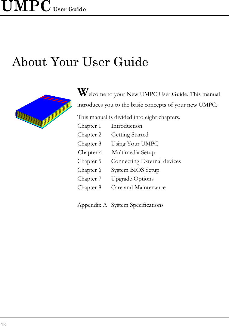 UMPC User Guide 12  About Your User Guide  Welcome to your New UMPC User Guide. This manual introduces you to the basic concepts of your new UMPC.  This manual is divided into eight chapters.  Chapter 1  Introduction Chapter 2  Getting Started  Chapter 3  Using Your UMPC  Chapter 4  Multimedia Setup Chapter 5  Connecting External devices Chapter 6  System BIOS Setup Chapter 7  Upgrade Options Chapter 8  Care and Maintenance   Appendix A  System Specifications                   