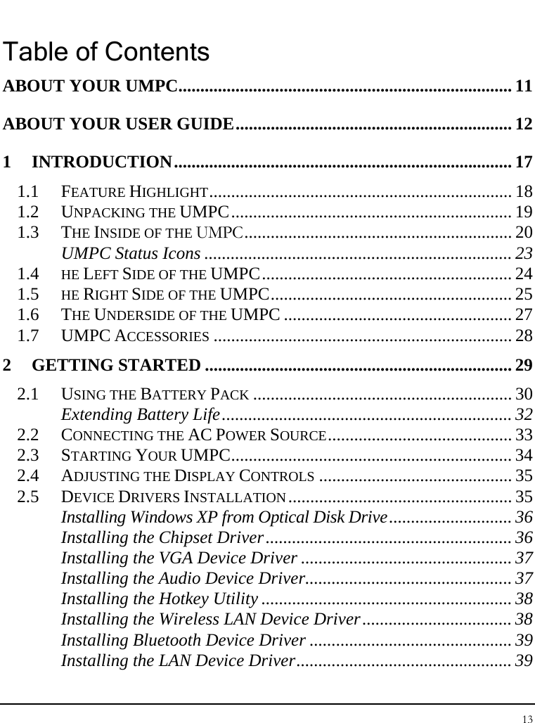 Notebook User Guide 13  Table of Contents ABOUT YOUR UMPC............................................................................ 11 ABOUT YOUR USER GUIDE............................................................... 12 1 INTRODUCTION............................................................................. 17 1.1 FEATURE HIGHLIGHT..................................................................... 18 1.2 UNPACKING THE UMPC................................................................ 19 1.3 THE INSIDE OF THE UMPC............................................................. 20 UMPC Status Icons ...................................................................... 23 1.4  HE LEFT SIDE OF THE UMPC......................................................... 24 1.5  HE RIGHT SIDE OF THE UMPC....................................................... 25 1.6 THE UNDERSIDE OF THE UMPC .................................................... 27 1.7 UMPC ACCESSORIES .................................................................... 28 2 GETTING STARTED ...................................................................... 29 2.1 USING THE BATTERY PACK ........................................................... 30 Extending Battery Life.................................................................. 32 2.2 CONNECTING THE AC POWER SOURCE.......................................... 33 2.3 STARTING YOUR UMPC................................................................ 34 2.4 ADJUSTING THE DISPLAY CONTROLS ............................................ 35 2.5 DEVICE DRIVERS INSTALLATION................................................... 35 Installing Windows XP from Optical Disk Drive............................ 36 Installing the Chipset Driver........................................................ 36 Installing the VGA Device Driver ................................................ 37 Installing the Audio Device Driver............................................... 37 Installing the Hotkey Utility ......................................................... 38 Installing the Wireless LAN Device Driver.................................. 38 Installing Bluetooth Device Driver .............................................. 39 Installing the LAN Device Driver................................................. 39 