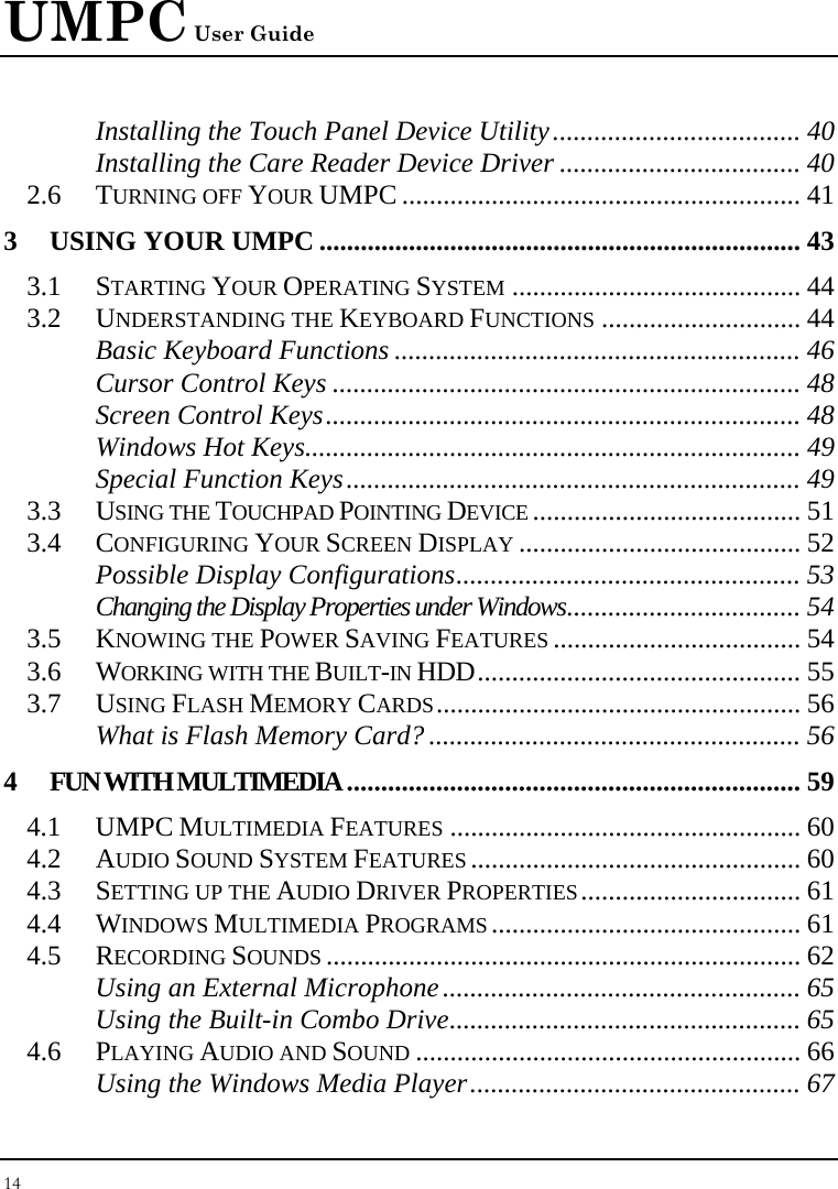 UMPC User Guide 14  Installing the Touch Panel Device Utility.................................... 40 Installing the Care Reader Device Driver ................................... 40 2.6 TURNING OFF YOUR UMPC .......................................................... 41 3 USING YOUR UMPC ...................................................................... 43 3.1 STARTING YOUR OPERATING SYSTEM .......................................... 44 3.2 UNDERSTANDING THE KEYBOARD FUNCTIONS ............................. 44 Basic Keyboard Functions ........................................................... 46 Cursor Control Keys .................................................................... 48 Screen Control Keys..................................................................... 48 Windows Hot Keys........................................................................ 49 Special Function Keys.................................................................. 49 3.3 USING THE TOUCHPAD POINTING DEVICE ....................................... 51 3.4 CONFIGURING YOUR SCREEN DISPLAY ......................................... 52 Possible Display Configurations.................................................. 53 Changing the Display Properties under Windows.................................. 54 3.5 KNOWING THE POWER SAVING FEATURES .................................... 54 3.6 WORKING WITH THE BUILT-IN HDD............................................... 55 3.7 USING FLASH MEMORY CARDS..................................................... 56 What is Flash Memory Card? ...................................................... 56 4 FUN WITH MULTIMEDIA.................................................................. 59 4.1 UMPC MULTIMEDIA FEATURES ................................................... 60 4.2 AUDIO SOUND SYSTEM FEATURES ................................................ 60 4.3 SETTING UP THE AUDIO DRIVER PROPERTIES................................ 61 4.4 WINDOWS MULTIMEDIA PROGRAMS ............................................. 61 4.5 RECORDING SOUNDS ..................................................................... 62 Using an External Microphone.................................................... 65 Using the Built-in Combo Drive................................................... 65 4.6 PLAYING AUDIO AND SOUND ........................................................ 66 Using the Windows Media Player................................................ 67 