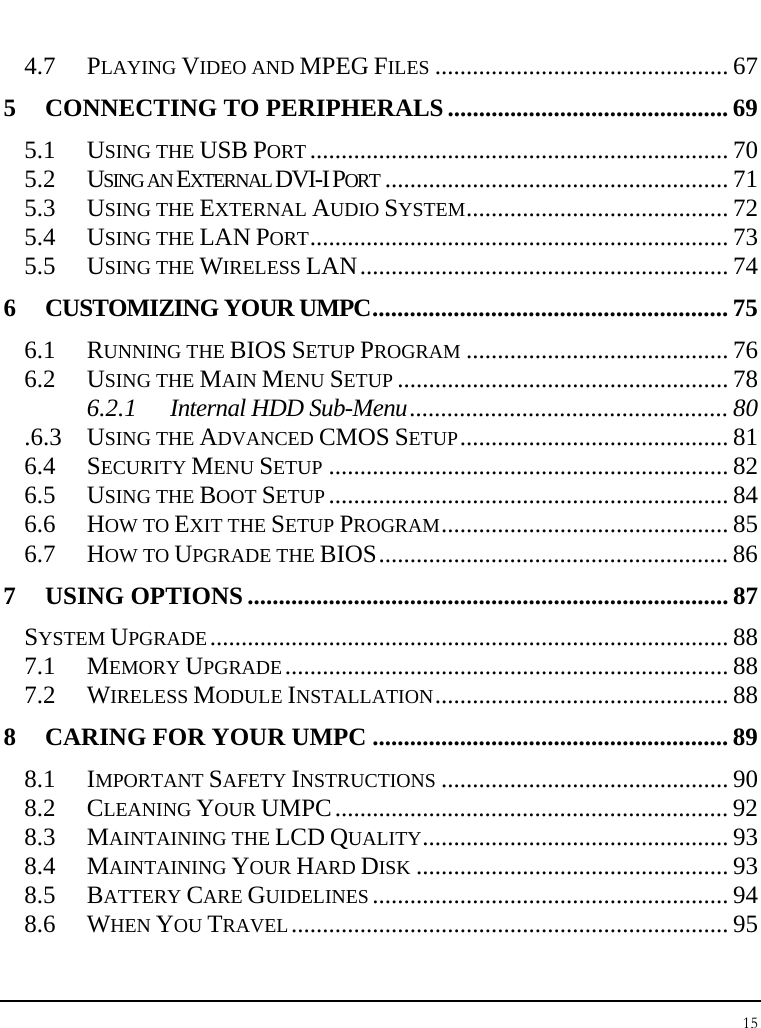 Notebook User Guide 15  4.7 PLAYING VIDEO AND MPEG FILES ............................................... 67 5 CONNECTING TO PERIPHERALS............................................. 69 5.1 USING THE USB PORT ................................................................... 70 5.2 USING AN EXTERNAL DVI-I PORT ....................................................... 71 5.3 USING THE EXTERNAL AUDIO SYSTEM.......................................... 72 5.4 USING THE LAN PORT................................................................... 73 5.5 USING THE WIRELESS LAN........................................................... 74 6 CUSTOMIZING YOUR UMPC......................................................... 75 6.1 RUNNING THE BIOS SETUP PROGRAM .......................................... 76 6.2 USING THE MAIN MENU SETUP ..................................................... 78 6.2.1 Internal HDD Sub-Menu................................................... 80 .6.3 USING THE ADVANCED CMOS SETUP........................................... 81 6.4 SECURITY MENU SETUP ................................................................ 82 6.5 USING THE BOOT SETUP ................................................................ 84 6.6 HOW TO EXIT THE SETUP PROGRAM.............................................. 85 6.7 HOW TO UPGRADE THE BIOS........................................................ 86 7 USING OPTIONS ............................................................................. 87 SYSTEM UPGRADE................................................................................... 88 7.1 MEMORY UPGRADE....................................................................... 88 7.2 WIRELESS MODULE INSTALLATION............................................... 88 8 CARING FOR YOUR UMPC ......................................................... 89 8.1 IMPORTANT SAFETY INSTRUCTIONS .............................................. 90 8.2 CLEANING YOUR UMPC............................................................... 92 8.3 MAINTAINING THE LCD QUALITY................................................. 93 8.4 MAINTAINING YOUR HARD DISK .................................................. 93 8.5 BATTERY CARE GUIDELINES ......................................................... 94 8.6 WHEN YOU TRAVEL...................................................................... 95 