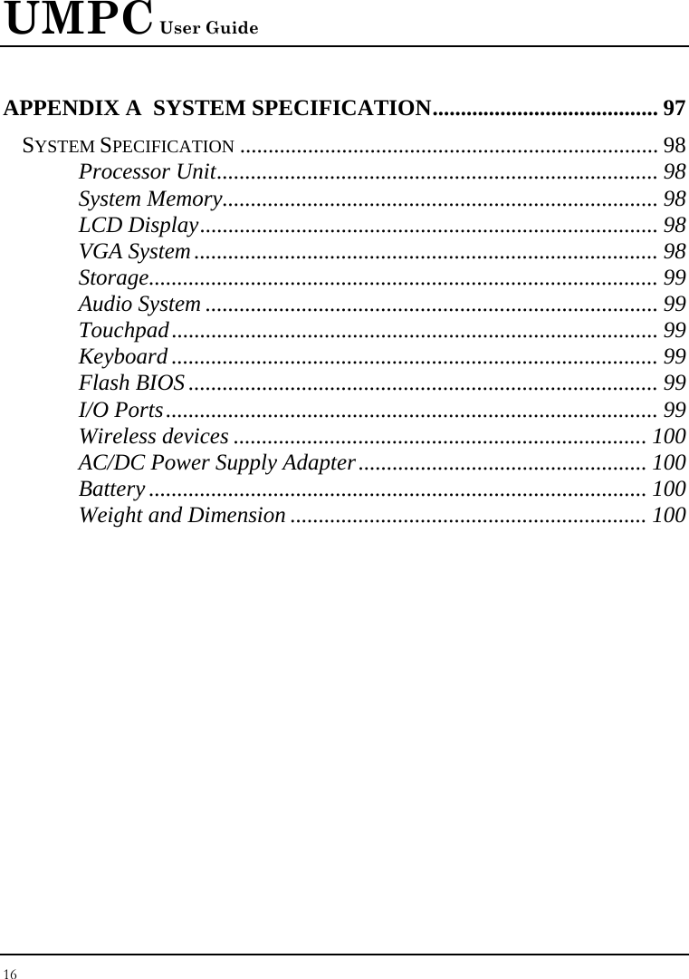 UMPC User Guide 16  APPENDIX A  SYSTEM SPECIFICATION........................................ 97 SYSTEM SPECIFICATION .......................................................................... 98 Processor Unit.............................................................................. 98 System Memory............................................................................. 98 LCD Display................................................................................. 98 VGA System.................................................................................. 98 Storage.......................................................................................... 99 Audio System ................................................................................ 99 Touchpad...................................................................................... 99 Keyboard ...................................................................................... 99 Flash BIOS ................................................................................... 99 I/O Ports....................................................................................... 99 Wireless devices ......................................................................... 100 AC/DC Power Supply Adapter................................................... 100 Battery ........................................................................................ 100 Weight and Dimension ............................................................... 100 