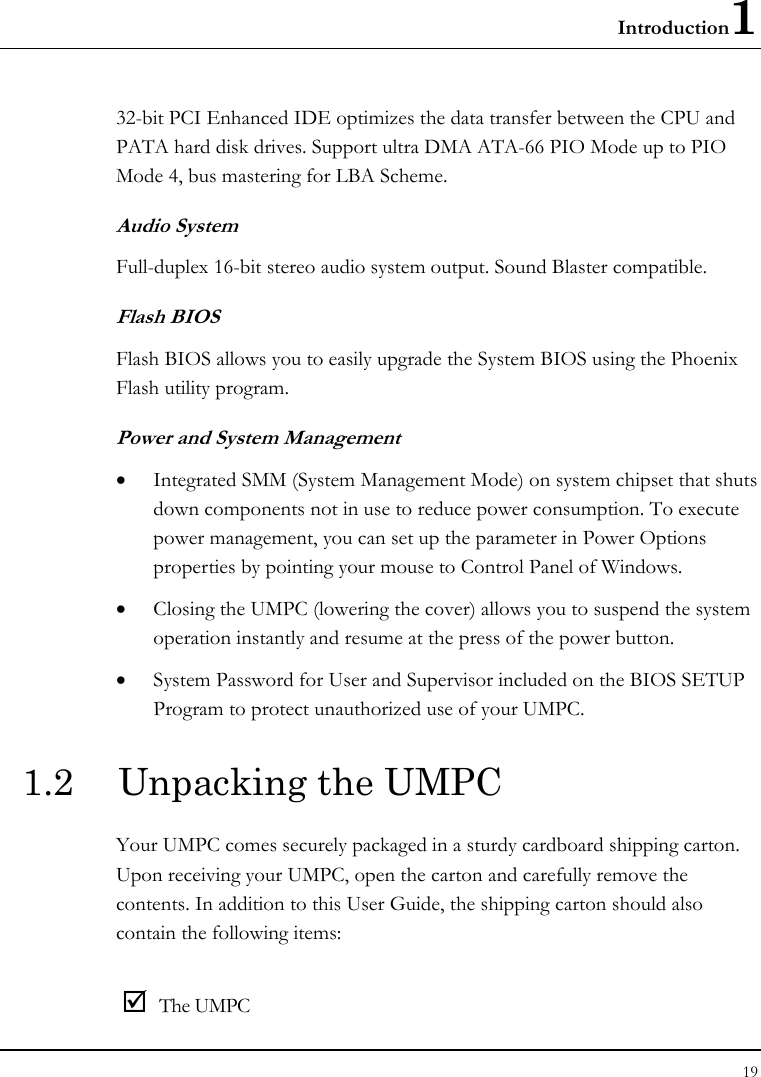 Introduction1 19  32-bit PCI Enhanced IDE optimizes the data transfer between the CPU and PATA hard disk drives. Support ultra DMA ATA-66 PIO Mode up to PIO Mode 4, bus mastering for LBA Scheme.  Audio System Full-duplex 16-bit stereo audio system output. Sound Blaster compatible. Flash BIOS Flash BIOS allows you to easily upgrade the System BIOS using the Phoenix Flash utility program.  Power and System Management • Integrated SMM (System Management Mode) on system chipset that shuts down components not in use to reduce power consumption. To execute power management, you can set up the parameter in Power Options properties by pointing your mouse to Control Panel of Windows. • Closing the UMPC (lowering the cover) allows you to suspend the system operation instantly and resume at the press of the power button. • System Password for User and Supervisor included on the BIOS SETUP Program to protect unauthorized use of your UMPC. 1.2  Unpacking the UMPC Your UMPC comes securely packaged in a sturdy cardboard shipping carton. Upon receiving your UMPC, open the carton and carefully remove the contents. In addition to this User Guide, the shipping carton should also contain the following items:  ; The UMPC 