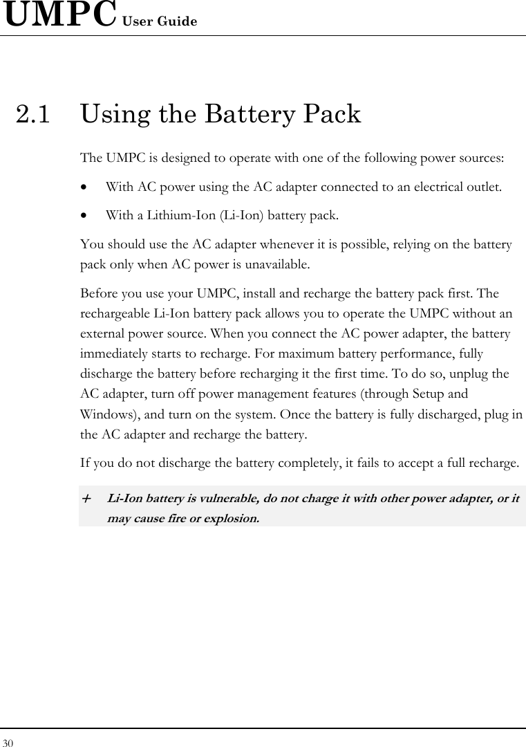 UMPC User Guide 30  2.1  Using the Battery Pack The UMPC is designed to operate with one of the following power sources: • With AC power using the AC adapter connected to an electrical outlet. • With a Lithium-Ion (Li-Ion) battery pack. You should use the AC adapter whenever it is possible, relying on the battery pack only when AC power is unavailable. Before you use your UMPC, install and recharge the battery pack first. The rechargeable Li-Ion battery pack allows you to operate the UMPC without an external power source. When you connect the AC power adapter, the battery immediately starts to recharge. For maximum battery performance, fully discharge the battery before recharging it the first time. To do so, unplug the AC adapter, turn off power management features (through Setup and Windows), and turn on the system. Once the battery is fully discharged, plug in the AC adapter and recharge the battery.   If you do not discharge the battery completely, it fails to accept a full recharge. + Li-Ion battery is vulnerable, do not charge it with other power adapter, or it may cause fire or explosion. 