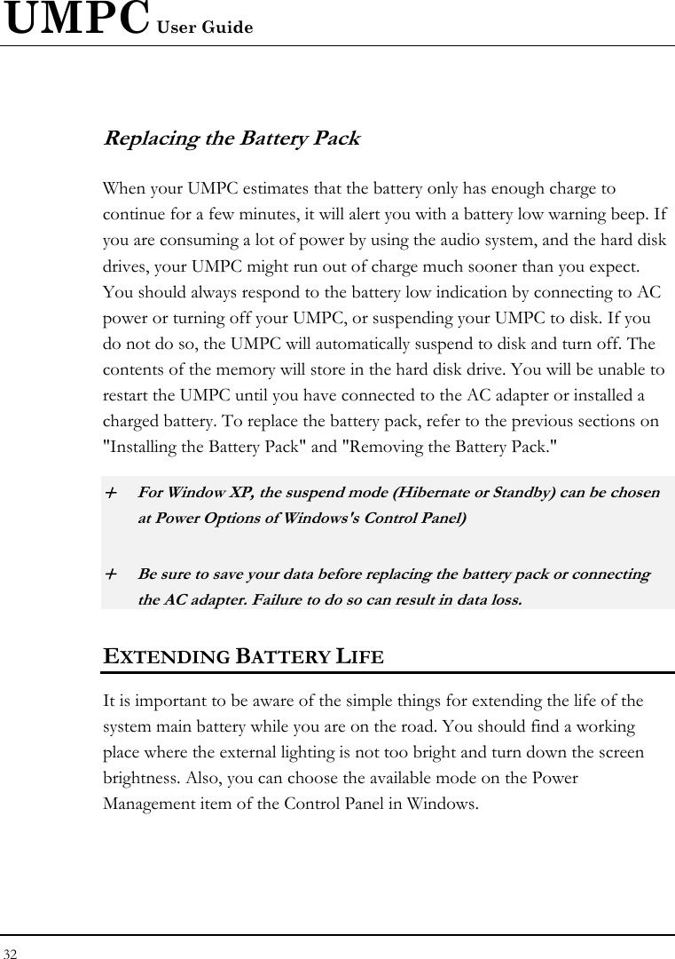UMPC User Guide 32  Replacing the Battery Pack When your UMPC estimates that the battery only has enough charge to continue for a few minutes, it will alert you with a battery low warning beep. If you are consuming a lot of power by using the audio system, and the hard disk drives, your UMPC might run out of charge much sooner than you expect. You should always respond to the battery low indication by connecting to AC power or turning off your UMPC, or suspending your UMPC to disk. If you do not do so, the UMPC will automatically suspend to disk and turn off. The contents of the memory will store in the hard disk drive. You will be unable to restart the UMPC until you have connected to the AC adapter or installed a charged battery. To replace the battery pack, refer to the previous sections on &quot;Installing the Battery Pack&quot; and &quot;Removing the Battery Pack.&quot; + For Window XP, the suspend mode (Hibernate or Standby) can be chosen at Power Options of Windows&apos;s Control Panel) + Be sure to save your data before replacing the battery pack or connecting the AC adapter. Failure to do so can result in data loss. EXTENDING BATTERY LIFE It is important to be aware of the simple things for extending the life of the system main battery while you are on the road. You should find a working place where the external lighting is not too bright and turn down the screen brightness. Also, you can choose the available mode on the Power Management item of the Control Panel in Windows.  