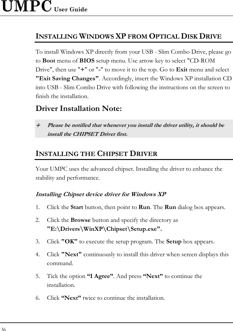 UMPC User Guide 36  INSTALLING WINDOWS XP FROM OPTICAL DISK DRIVE To install Windows XP directly from your USB - Slim Combo Drive, please go to Boot menu of BIOS setup menu. Use arrow key to select &quot;CD-ROM Drive&quot;, then use &quot;+&quot; or &quot;-&quot; to move it to the top. Go to Exit menu and select &quot;Exit Saving Changes&quot;. Accordingly, insert the Windows XP installation CD into USB - Slim Combo Drive with following the instructions on the screen to finish the installation. Driver Installation Note: + Please be notified that whenever you install the driver utility, it should be install the CHIPSET Driver first. INSTALLING THE CHIPSET DRIVER Your UMPC uses the advanced chipset. Installing the driver to enhance the stability and performance.  Installing Chipset device driver for Windows XP 1. Click the Start button, then point to Run. The Run dialog box appears.  2. Click the Browse button and specify the directory as  &quot;E:\Drivers\WinXP\Chipset\Setup.exe&quot;. 3. Click &quot;OK&quot; to execute the setup program. The Setup box appears. 4. Click &quot;Next&quot; continuously to install this driver when screen displays this command. 5. Tick the option “I Agree”. And press “Next” to continue the installation. 6. Click “Next” twice to continue the installation. 