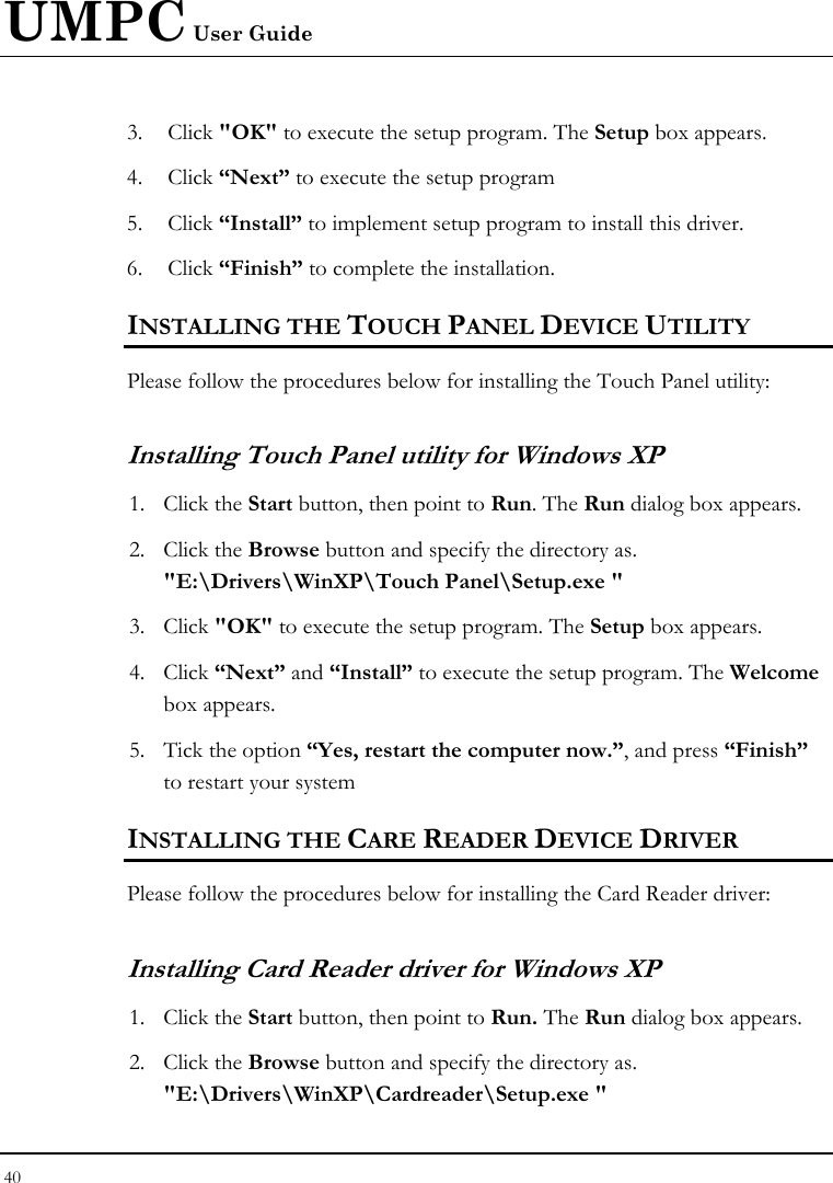 UMPC User Guide 40  3. Click &quot;OK&quot; to execute the setup program. The Setup box appears. 4. Click “Next” to execute the setup program 5. Click “Install” to implement setup program to install this driver. 6. Click “Finish” to complete the installation. INSTALLING THE TOUCH PANEL DEVICE UTILITY Please follow the procedures below for installing the Touch Panel utility: Installing Touch Panel utility for Windows XP 1. Click the Start button, then point to Run. The Run dialog box appears. 2. Click the Browse button and specify the directory as.  &quot;E:\Drivers\WinXP\Touch Panel\Setup.exe &quot; 3. Click &quot;OK&quot; to execute the setup program. The Setup box appears. 4. Click “Next” and “Install” to execute the setup program. The Welcome box appears. 5. Tick the option “Yes, restart the computer now.”, and press “Finish” to restart your system INSTALLING THE CARE READER DEVICE DRIVER Please follow the procedures below for installing the Card Reader driver: Installing Card Reader driver for Windows XP  1. Click the Start button, then point to Run. The Run dialog box appears. 2. Click the Browse button and specify the directory as. &quot;E:\Drivers\WinXP\Cardreader\Setup.exe &quot; 