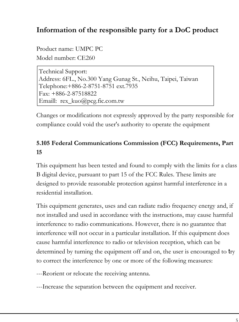 Notebook User Guide 5   Information of the responsible party for a DoC product  Product name: UMPC PC Model number: CE260  Technical Support: Address: 6FL., No.300 Yang Gunag St., Neihu, Taipei, Taiwan   Telephone:+886-2-8751-8751 ext.7935 Fax: +886-2-87518822   Emaill:  rex_kuo@pcg.fic.com.tw Changes or modifications not expressly approved by the party responsible for compliance could void the user&apos;s authority to operate the equipment 5.105 Federal Communications Commission (FCC) Requirements, Part 15 This equipment has been tested and found to comply with the limits for a class B digital device, pursuant to part 15 of the FCC Rules. These limits are designed to provide reasonable protection against harmful interference in a residential installation. This equipment generates, uses and can radiate radio frequency energy and, if not installed and used in accordance with the instructions, may cause harmful interference to radio communications. However, there is no guarantee that interference will not occur in a particular installation. If this equipment does cause harmful interference to radio or television reception, which can be determined by turning the equipment off and on, the user is encouraged to try to correct the interference by one or more of the following measures: ---Reorient or relocate the receiving antenna. ---Increase the separation between the equipment and receiver. 