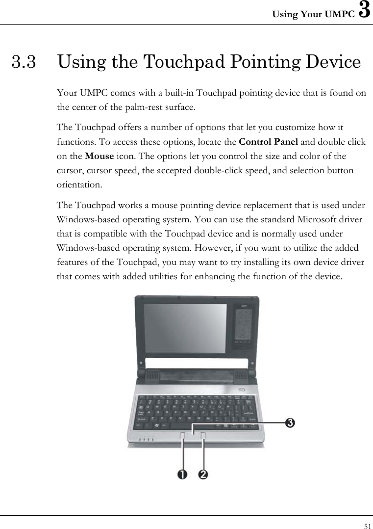 Using Your UMPC 3 51  3.3  Using the Touchpad Pointing Device Your UMPC comes with a built-in Touchpad pointing device that is found on the center of the palm-rest surface.  The Touchpad offers a number of options that let you customize how it functions. To access these options, locate the Control Panel and double click on the Mouse icon. The options let you control the size and color of the cursor, cursor speed, the accepted double-click speed, and selection button orientation. The Touchpad works a mouse pointing device replacement that is used under Windows-based operating system. You can use the standard Microsoft driver that is compatible with the Touchpad device and is normally used under Windows-based operating system. However, if you want to utilize the added features of the Touchpad, you may want to try installing its own device driver that comes with added utilities for enhancing the function of the device.  