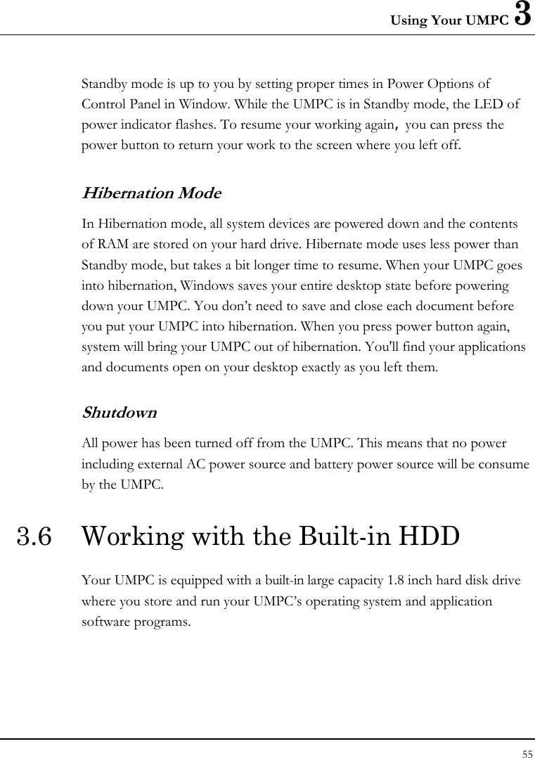 Using Your UMPC 3 55  Standby mode is up to you by setting proper times in Power Options of Control Panel in Window. While the UMPC is in Standby mode, the LED of power indicator flashes. To resume your working again, you can press the power button to return your work to the screen where you left off. Hibernation Mode In Hibernation mode, all system devices are powered down and the contents of RAM are stored on your hard drive. Hibernate mode uses less power than Standby mode, but takes a bit longer time to resume. When your UMPC goes into hibernation, Windows saves your entire desktop state before powering down your UMPC. You don’t need to save and close each document before you put your UMPC into hibernation. When you press power button again, system will bring your UMPC out of hibernation. You&apos;ll find your applications and documents open on your desktop exactly as you left them. Shutdown   All power has been turned off from the UMPC. This means that no power including external AC power source and battery power source will be consume by the UMPC. 3.6  Working with the Built-in HDD Your UMPC is equipped with a built-in large capacity 1.8 inch hard disk drive where you store and run your UMPC’s operating system and application software programs. 