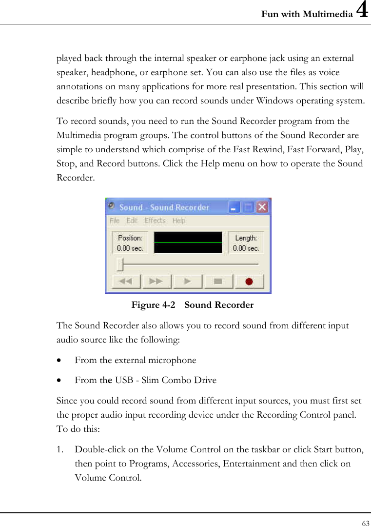 Fun with Multimedia 4 63  played back through the internal speaker or earphone jack using an external speaker, headphone, or earphone set. You can also use the files as voice annotations on many applications for more real presentation. This section will describe briefly how you can record sounds under Windows operating system.  To record sounds, you need to run the Sound Recorder program from the Multimedia program groups. The control buttons of the Sound Recorder are simple to understand which comprise of the Fast Rewind, Fast Forward, Play, Stop, and Record buttons. Click the Help menu on how to operate the Sound Recorder.   Figure 4-2  Sound Recorder The Sound Recorder also allows you to record sound from different input audio source like the following:  • From the external microphone • From the USB - Slim Combo Drive Since you could record sound from different input sources, you must first set the proper audio input recording device under the Recording Control panel. To do this: 1. Double-click on the Volume Control on the taskbar or click Start button, then point to Programs, Accessories, Entertainment and then click on Volume Control.  