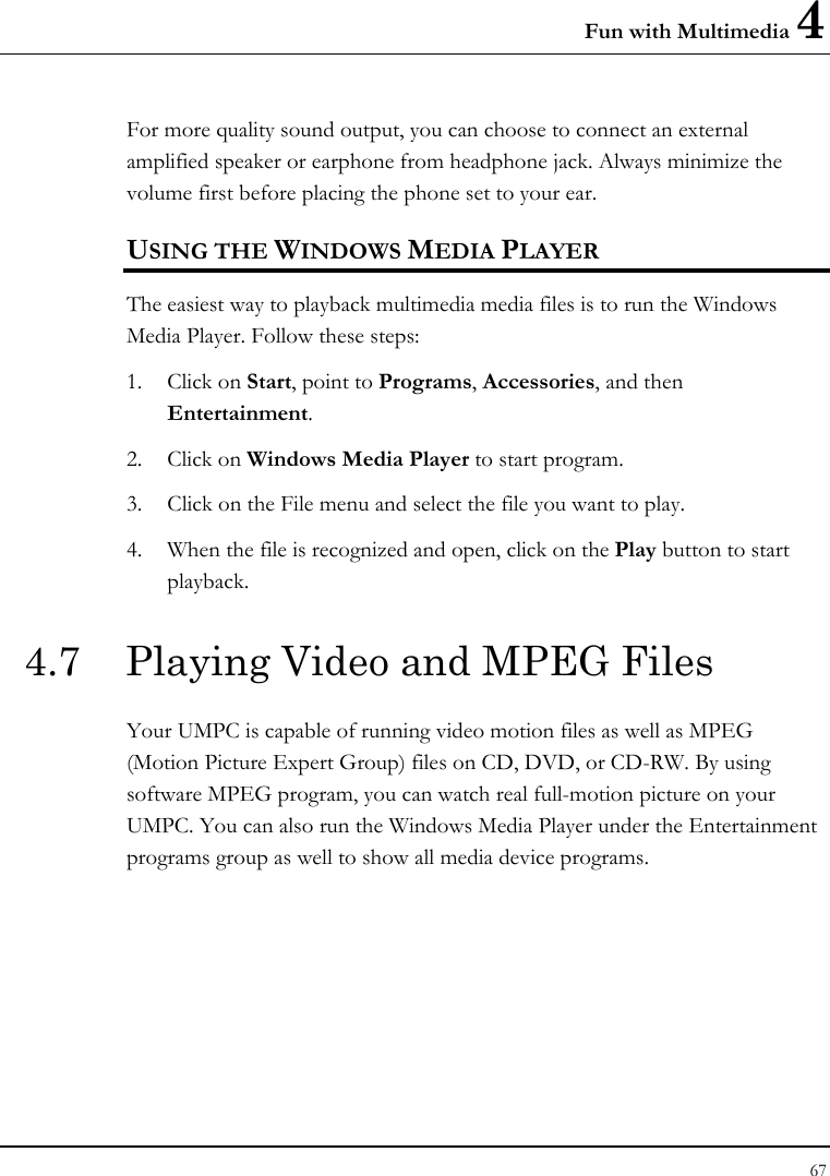 Fun with Multimedia 4 67  For more quality sound output, you can choose to connect an external amplified speaker or earphone from headphone jack. Always minimize the volume first before placing the phone set to your ear. USING THE WINDOWS MEDIA PLAYER The easiest way to playback multimedia media files is to run the Windows Media Player. Follow these steps: 1. Click on Start, point to Programs, Accessories, and then Entertainment. 2. Click on Windows Media Player to start program. 3. Click on the File menu and select the file you want to play. 4. When the file is recognized and open, click on the Play button to start playback. 4.7  Playing Video and MPEG Files Your UMPC is capable of running video motion files as well as MPEG (Motion Picture Expert Group) files on CD, DVD, or CD-RW. By using software MPEG program, you can watch real full-motion picture on your UMPC. You can also run the Windows Media Player under the Entertainment programs group as well to show all media device programs. 