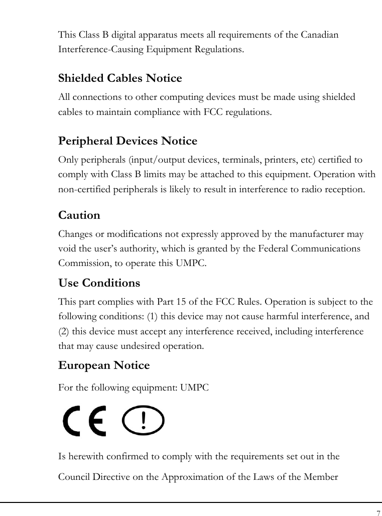 Notebook User Guide 7  This Class B digital apparatus meets all requirements of the Canadian Interference-Causing Equipment Regulations. Shielded Cables Notice All connections to other computing devices must be made using shielded cables to maintain compliance with FCC regulations. Peripheral Devices Notice Only peripherals (input/output devices, terminals, printers, etc) certified to comply with Class B limits may be attached to this equipment. Operation with non-certified peripherals is likely to result in interference to radio reception. Caution Changes or modifications not expressly approved by the manufacturer may void the user’s authority, which is granted by the Federal Communications Commission, to operate this UMPC. Use Conditions   This part complies with Part 15 of the FCC Rules. Operation is subject to the following conditions: (1) this device may not cause harmful interference, and (2) this device must accept any interference received, including interference that may cause undesired operation. European Notice  For the following equipment: UMPC     Is herewith confirmed to comply with the requirements set out in the Council Directive on the Approximation of the Laws of the Member 