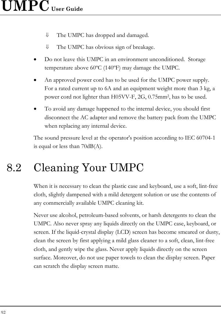 UMPC User Guide 92  ⇓ The UMPC has dropped and damaged. ⇓ The UMPC has obvious sign of breakage. • Do not leave this UMPC in an environment unconditioned.  Storage temperature above 60ºC (140ºF) may damage the UMPC. • An approved power cord has to be used for the UMPC power supply.  For a rated current up to 6A and an equipment weight more than 3 kg, a power cord not lighter than H05VV-F, 2G, 0.75mm2, has to be used. • To avoid any damage happened to the internal device, you should first disconnect the AC adapter and remove the battery pack from the UMPC when replacing any internal device. The sound pressure level at the operator&apos;s position according to IEC 60704-1 is equal or less than 70dB(A). 8.2  Cleaning Your UMPC When it is necessary to clean the plastic case and keyboard, use a soft, lint-free cloth, slightly dampened with a mild detergent solution or use the contents of any commercially available UMPC cleaning kit. Never use alcohol, petroleum-based solvents, or harsh detergents to clean the UMPC. Also never spray any liquids directly on the UMPC case, keyboard, or screen. If the liquid-crystal display (LCD) screen has become smeared or dusty, clean the screen by first applying a mild glass cleaner to a soft, clean, lint-free cloth, and gently wipe the glass. Never apply liquids directly on the screen surface. Moreover, do not use paper towels to clean the display screen. Paper can scratch the display screen matte. 