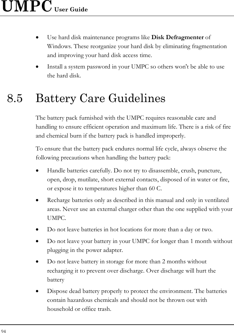 UMPC User Guide 94  • Use hard disk maintenance programs like Disk Defragmenter of Windows. These reorganize your hard disk by eliminating fragmentation and improving your hard disk access time. • Install a system password in your UMPC so others won&apos;t be able to use the hard disk. 8.5  Battery Care Guidelines The battery pack furnished with the UMPC requires reasonable care and handling to ensure efficient operation and maximum life. There is a risk of fire and chemical burn if the battery pack is handled improperly. To ensure that the battery pack endures normal life cycle, always observe the following precautions when handling the battery pack: • Handle batteries carefully. Do not try to disassemble, crush, puncture, open, drop, mutilate, short external contacts, disposed of in water or fire, or expose it to temperatures higher than 60 C. • Recharge batteries only as described in this manual and only in ventilated areas. Never use an external charger other than the one supplied with your UMPC. • Do not leave batteries in hot locations for more than a day or two. • Do not leave your battery in your UMPC for longer than 1 month without plugging in the power adapter. • Do not leave battery in storage for more than 2 months without recharging it to prevent over discharge. Over discharge will hurt the battery • Dispose dead battery properly to protect the environment. The batteries contain hazardous chemicals and should not be thrown out with household or office trash. 