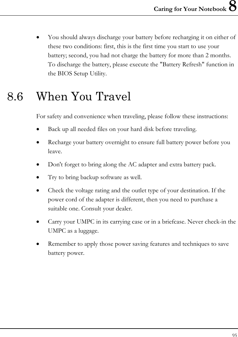 Caring for Your Notebook 8 95  • You should always discharge your battery before recharging it on either of these two conditions: first, this is the first time you start to use your battery; second, you had not charge the battery for more than 2 months. To discharge the battery, please execute the &quot;Battery Refresh&quot; function in the BIOS Setup Utility. 8.6  When You Travel For safety and convenience when traveling, please follow these instructions: • Back up all needed files on your hard disk before traveling. • Recharge your battery overnight to ensure full battery power before you leave. • Don&apos;t forget to bring along the AC adapter and extra battery pack. • Try to bring backup software as well. • Check the voltage rating and the outlet type of your destination. If the power cord of the adapter is different, then you need to purchase a suitable one. Consult your dealer. • Carry your UMPC in its carrying case or in a briefcase. Never check-in the UMPC as a luggage. • Remember to apply those power saving features and techniques to save battery power. 